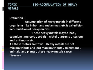 TOPIC BIO-ACCUMULATION OF HEAVY
METALS
Definition .
Accumulation of heavy metals in different
organisms like in humans and animals etc is called bio-
accumulation of heavy metals .
These heavy metals maybe lead ,
cadmium , mercury , cobalt , nickel , arsenic , cesium
and antimony etc .
All these metals are toxic . Heavy metals are not
micronutrients and not macronutrients . In humans ,
animals and plants , these heavy metals cause
diseases .
 