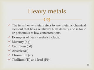 
 The term heavy metal refers to any metallic chemical
element that has a relatively high density and is toxic
or poisonous at low concentrations.
 Examples of heavy metals include:
 Mercury (hg)
 Cadmium (cd)
 Arsenic (as)
 Chromium (cr)
 Thallium (Tl) and lead (Pb).
Heavy metals
10
 