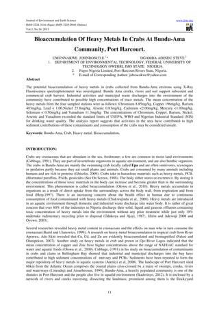 Journal of Environment and Earth Science
ISSN 2224-3216 (Paper) ISSN 2225-0948 (Online)
Vol.3, No.14, 2013

www.iiste.org

Bioaccumulation Of Heavy Metals In Crabs At Bundu-Ama
Community, Port Harcourt.
UMUNNAKWE JOHNBOSCO.E 1*
OGAMBA ADINDU STEVE 2
1. DEPARTMENT OF ENVIRONMENTAL TECHNOLOGY, FEDERAL UNIVERSITY OF
TECHNOLOGY OWERRI, IMO STATE NIGERIA.
2. Fugro Nigeria Limited, Port Harcourt Rivers State, Nigeria.
* E-mail of Corresponding Author: jnboscokwe@yahoo.com
Abstract
The potential bioaccumulation of heavy metals in crabs collected from Bundu-Ama environs using X-Ray
Fluorescence spectrophotometer was investigated. Bundu Ama creeks, rivers and soil support subsistent and
commercial crab harvest. Industrial activities and municipal waste discharges into the environment of the
community have contributed to possible high concentrations of trace metals. The mean concentration of the
heavy metals from the four sampled stations were as follows: Chromium 8.85mg/kg, Copper 196mg/kg, Barium
403mg/kg, Lead < 1.00,Nickel 25.8mg/kg, Arsenic 0.83mg/kg, Cadmium <2.00mg/kg, Mercury <1.00mg/kg,
Selenium < 0.50mg/kg and Vanadium 11.3mg/kg. The concentrations of Chromium, Copper, Barium, Nickel,
Arsenic and Vanadium exceeded the standard limits of USEPA, WHO and Nigerian Industrial Standard (NIS)
for drinking water quality. The analysis report suggests that activities in the area have contributed to high
sediment contributions of these contaminants and consumption of the crabs may be considered unsafe.
Keywords: Bundu-Ama, Crab, Heavy metal, Bioaccumulation.

INTRODUCTION:
Crabs are crustaceans that are abundant in the sea, freshwater; a few are common in moist land environments
(Cubbage, 1991). They are part of invertebrate organisms in aquatic environment, and are also benthic organism.
The crabs in Bundu-Ama are mainly the swimming crab locally called Epa and are often omnivores, scavengers
or predators partly because they eat small plants and animals. Crabs are consumed by many animals including
humans and are rich in proteins (Ghiselin, 2009). Crabs take in hazardous materials such as heavy metals, PCB,
chlorinated paraffins, PAHs, pesticides (Sea On Screen, 1988). The body either stores or excretes it. By storing it
the concentrations of those toxic materials in the body can increase and become greater than in the surrounding
environment. This phenomenon is called bioaccumulation (Olowu et al., 2010). Heavy metals accumulate in
organisms as a result of direct uptake from the surroundings across the body wall, from respiration and from
food (Heip,1997). There is an increasing concern about the health effect in human due to continuous
consumption of food contaminated with heavy metals (Chukwujindu et al., 2008). Heavy metals are introduced
in an aquatic environment through domestic and industrial waste discharge into water body. It is rather of great
concern that over 80% of the industries in Nigeria discharge their solid, liquid and gaseous effluents containing
toxic concentration of heavy metals into the environment without any prior treatment while just only 18%
undertake rudimentary recycling prior to disposal (Odukoya and Ajayi, 1987:, Jibrin and Adewuji 2008 and
Oyewo, 2003).
Several researches revealed heavy metal content in crustaceans and the effects on man who in turn consume the
crustacean (Baird and Ulanowics, 1999). A research on heavy metal bioaccumulation in tropical crab from River
Aponwa, Ado Ekiti revealed that Cu, Cd, and Zn are evidently bioaccumulated and biomagnified (Falusi and
Olanipekun, 2007). Another study on heavy metals in crab and prawn in Ojo River Lagos indicated that the
mean concentration of copper and Zinc have higher concentrations above the range of NAFDAC standard for
water and aquatic foods (Olowu et al., 2009). Cubbage, (1991) in his study on bioaccumulation of contaminants
in crabs and clams in Bellingham Bay showed that industrial and municipal discharges into the bay have
contributed to high sediment concentrations of mercury and PCBs. Sediments have been reported to form the
major repository of heavy metals in aquatic systems (Adeniyi et al, 2008). The landscape of Port Harcourt sited
66km from the Atlantic Ocean comprises the coastal plains criss-crossed by a maze of swamps, creeks, rivers
and waterways (Umeuduji and Aisuebeosun, 1999). Bundu-Ama, a heavily populated community is one of the
shanties in Port Harcourt and the people also live in squalid environment (Ikaderinyo, 2012). It is enclosed by a
network of rivers and creeks traversing, dissecting the landmass; prominent among them is the Dockyyard

11

 