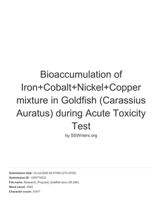 Bioaccumulation of
Iron+Cobalt+Nickel+Copper
mixture in Goldfish (Carassius
Auratus) during Acute Toxicity
Test
by SSWriters.org
Submission date: 10-Jul-2020 06:47AM (UTC-0700)
Submission ID: 1355774222
File name: Research_Proposal_Goldfish.docx (95.26K)
Word count: 4925
Character count: 31971
 
