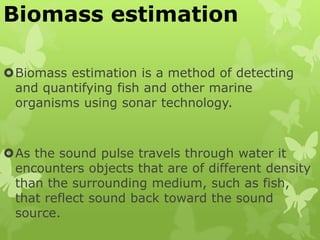Biomass estimation
Biomass estimation is a method of detecting
and quantifying fish and other marine
organisms using sonar technology.
As the sound pulse travels through water it
encounters objects that are of different density
than the surrounding medium, such as fish,
that reflect sound back toward the sound
source.
 