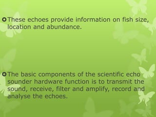 These echoes provide information on fish size,
location and abundance.
The basic components of the scientific echo
sounder hardware function is to transmit the
sound, receive, filter and amplify, record and
analyse the echoes.
 