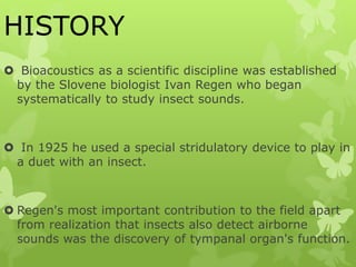 HISTORY
 Bioacoustics as a scientific discipline was established
by the Slovene biologist Ivan Regen who began
systematically to study insect sounds.
 In 1925 he used a special stridulatory device to play in
a duet with an insect.
 Regen's most important contribution to the field apart
from realization that insects also detect airborne
sounds was the discovery of tympanal organ's function.
 