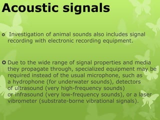 Acoustic signals
 Investigation of animal sounds also includes signal
recording with electronic recording equipment.
 Due to the wide range of signal properties and media
they propagate through, specialized equipment may be
required instead of the usual microphone, such as
a hydrophone (for underwater sounds), detectors
of ultrasound (very high-frequency sounds)
or infrasound (very low-frequency sounds), or a laser
vibrometer (substrate-borne vibrational signals).
 
