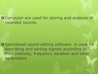 Computer are used for storing and analysis of
recorded sounds.
Specialized sound-editing software is used for
describing and sorting signals according to
their intensity, frequency duration and other
parameters.
 