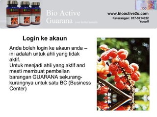 Anda boleh login ke akaun anda – ini adalah untuk ahli yang tidak aktif. Untuk menjadi ahli yang aktif and mesti membuat pembelian barangan GUARANA sekurang-kurangnya untuk satu BC (Business Center) Login ke akaun www.bioactive2u.com Keterangan: 017-5914022 Yusoff 