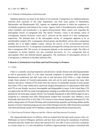 Int. J. Mol. Sci. 2015, 16 22495
4.1.3. Prebiotic Carbohydrates in Red Seaweeds
Sulphated galactans are found in the thallus of red seaweeds. Carrageenans are sulphated galactans
extracted from seaweeds of the order Gigartinales, and from some genera of Dumontiales,
Halymeniales and Rhodymeniales [82]. Agarans are sulphated galactans in which the α-galactose or
3,6-anhydro-α-galactose units belong to the L-series. Agarose which is biosynthesized by members of the
orders Gelidiales and Gracilariales is an agaran polysaccharide. Many reports exist regarding the
anticoagulant activity of carrageenan [82]. The species Chondrus crispus is the primary source of
λ-carrageenan, whereas Eucheuma cottoni and E. spinosum are the sources of κ- and ι-carrageenans,
respectively. The principal basis of the anticoagulant activity of carrageenan appeared to be an
anti-thrombotic property [83]. λ-carrageenan showed greater anti-thrombotic activity than κ-carrageenan
probably due to its higher sulphate content, whereas the activity of the un-fractionated material
remained between the two. Λ-carrageenan consistently prolonged the clotting time and was more toxic
than κ-carrageenan [84]. The toxicity of carrageenan depends on the molecular weight. The effect of
carrageenan on human platelets was also examined previously. Ex vivo, carrageenan had an
anticoagulant effect and inhibited platelet aggregation. The mechanism of anticoagulant activity of
λ-carrageenan is exhibited via thrombin inhibition [84].
5. Bioactive Carbohydrates from Plant and Food Processing Co-Products
5.1. Chitin
Chitin is a naturally occurring biopolymer and derivatives include chitosan and chitooligosaccharides
as well as glucosamine [8,9]. It is the major structural component of mushroom stalks (in particular
Basidomycete mushrooms) and shell waste such as crab and prawn [8,9]. Chitin is a high molecular
weight, linear polymer of N-acetyl-D-glucosamine units and can be easily processed into many other
bioactive derivatives. Chitosan (CTS) results from the removal of considerable amounts of acetyl groups
from chitin. CTS is water soluble and is a positively charged, heteropolymer of D-glucosamine. Both chitin
and CTS are user friendly, non-toxic, biocompatible and biodegradable in nature. In the United States CTS
was approved by the FDA for certain food applications including as an edible film to protect foods [85]. CTS
produced by the Norwegian company Primex®
has Generally Recognized as Safe (GRAS) approval and is
recognized as a functional food while chitosan-glucan isolated from Aspergillus niger obtained a novel
food health claim from EFSA in 2011 [86]. CTS is known to lower density lipoprotein-cholesterol [87]. The
positive charge nature of CTS and COS along with its polyelectrolyte properties, gel-forming abilities and the
presence of reactive functional groups govern most of their biological activities. Other bioactivities associated
with chitin and chitosan include ACE-I inhibition, antimicrobial and anti-obesity bioactivities [8,9].
5.2. Plant Sourced Prebiotic Oligoscaccharides, Obesity and Hypertension Prevention
The oligosaccharides known as raffinose which are isolated from the lupin seeds (Lupinus albus var.
Multolupa) are known bifidogenic prebiotics and have been used during the manufacture of probiotic
fermented milk [88]. Studies have shown that selection of B. lactis Bb-12 and Lactobacillus acidophilus
in a mixed culture at a 1:1 ratio and addition of raffinose oligosaccharides to produce a fermented milk
 