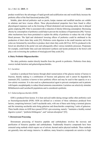 Int. J. Mol. Sci. 2015, 16 22496
product would have the advantages of rapid growth and acidification rate and would likely increase the
probiotic effect of the final functional product [88].
Soluble, plant derived prebiotics such as pectin, konjac mannan and modified starches are soluble
in solutions and have viscous effects. These physicochemical properties have been found to affect
physiological responses such as the lowering of blood cholesterol and increasing satiety due to delayed
gastric emptying [89]. Fiber is associated with a reduction of obesity following consumption. Decreasing
obesity by consumption of prebiotics could help to prevent the incidence of hypertension [90]. Various
other mechanisms have been postulated to explain the ability of prebiotics to reduce the risk of high
blood pressure. The lipid and cholesterol lowering effects of prebiotics could be attributed to the
production of short chain fatty acids [91]. Prebiotics resist digestion in the small intestine and in the
colon are fermented by microflora to produce short chain fatty acids (SCFAs). SCFAs produced in the
bowel are absorbed in the portal vein and subsequently affect various metabolic processes. Propionate
for example, could hinder fatty acid and cholesterol synthesis and lactate produced in the bowel cold
play a role in lowering the synthesis of triaclyglycerol fatty acids [91].
6. Dairy Prebiotic Oligosaccharides
The dairy prebiotics market directly benefits from the growth in probiotics. Prebiotics from dairy
sources include lactulose and galactooligosaccharides.
6.1. Lactulose
Lactulose is produced from lactose through alkali isomerization of the glucose moiety of lactose to
fructose, thereby making it a combination of fructose and galactose and it cannot be degraded by
mammals [92]. Lactulose is known to have prebiotic effects and may be used in that capacity or as a
low-calorie sweetener. It is also used as a pharmaceutical agent to prevent constipation and in patients
with hepatic encephalopathy to reduce blood ammonia concentration. Lactulose can selectively stimulate
Bifidobacteria and Lactobacilli populations and is considered a prebiotic.
6.2. Galactooligosaccharides (GOS)
GOS is produced from lactose. It is heat and acid stable during storage unlike other prebiotics such
as fructooligosaccharide (FOS). GOS are defined as a mixture of those substances produced from
lactose, comprising between 2 and 8 saccharide units, with one of these units being a terminal glucose
and the remaining saccharide units being galactose and disaccharides comprising 2 units of galactose.
Three health claims on GOS have passed EFSA’s pre-screening, namely: “maintains a healthy normal
digestive system”, “prebiotic/bifidogenic”, and “calcium absorption” [93].
7. Downstream Processing
Downstream processing of bioactive peptides and carbohydrates involves the recovery and
purification of bioactive peptides and carbohydrates. Traditionally bioactive compounds have been
extracted using methods which require use of solvent, thermal and/or physical methods. These methods
are generally time and energy intensive. In addition, many bioactive compounds are sensitive to high
 