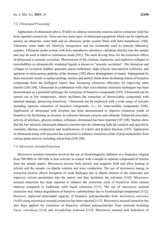 Int. J. Mol. Sci. 2015, 16 22498
7.2. Ultrasound Processing
Application of ultrasound (above 20 kHz) to enhance enzymatic reaction and/or extraction yield has
been reported extensively. There are two main types of ultrasound equipment which can be employed,
namely an ultrasonic water bath and an ultrasonic probe system fitted with horn transducers [100].
Ultrasonic water baths are relatively inexpensive and are commonly used to sonicate laboratory
samples. Ultrasonic probe system with horn transducers introduces vibrations directly into the sample
and may be used in batch or continuous mode [101]. The main driving force for the extraction effects
of ultrasound is acoustic cavitation. Phenomenon of the creation, expansion, and implosive collapse of
microbubbles in ultrasonically irradiated liquids is known as “acoustic cavitation”. The formation and
collapse of cavitation bubbles generates macro-turbulence, high-velocity inter-particle collisions, and
agitation in micro-porous particles of the biomass [102] allows disintegration of matrix. Impingement by
these micro-jets results in surface peeling, erosion, and particle break down facilitating release of bioactive
compounds from the biological matrix thus increasing extraction efficiency by improving mass
transfer [103,104]. Ultrasound in combination with other conventional extraction techniques has been
demonstrated as a potential technique for extraction of bioactive compounds [105]. Ultrasound can be
carried out at low temperature, which facilitates the extraction of thermo-labile compounds with
minimal damage, preserving bioactivity. Ultrasound can be employed with a wide range of solvents
including aqueous extraction of bioactive compounds, i.e., for water-soluble components [106].
Application of ultrasound with enzymes has been demonstrated to improve extraction yields of
bioactives by facilitating an increase in collisions between enzyme and substrate. Enhanced enzymatic
activity of amylases, glucose oxidase, cellulases, dextranase has been reported [107,108]. Studies show
that the low intensity ultrasound enhances reaction rates by enhancing both the catalytic and specificity
constants, altering composition and modifications of α-helix and β-sheet fractions [107]. Application
of ultrasound along with enzymes has a potential to enhance extraction yields of polysachararides from
various plant matrices including wheat bran [108,109].
7.3. Microwave Assisted Extraction
Microwave assisted extraction involves the use of electromagnetic radiation in a frequency ranging
from 300 MHz to 300 GHz to heat solvents in contact with a sample to separate compounds of interest
from the sample matrix. Microwave possess both electric and magnetic field and allow heating of
solvent and the sample via dipolar rotation and ionic conduction. The use of microwave energy in
extraction process allows disruption of weak hydrogen due to dipole rotation of the molecules and
improves solvent penetration into the matrix and thus facilitates the solvation [110]. Microwave
assisted extraction has been reported to enhance the extraction yield of bioactives from various
matrices compared to traditional solid liquid extraction [111]. The use of microwave assisted
extraction may induce degradation of bioactive carbohydrates due to localised high temperature [112].
However, improved antioxidant capacity of bioactive polysaccharides from Auricularia auricular
(AAP) using microwave assisted extraction has been reported [113]. Microwave assisted extraction has
also been applied for extraction of bioactive sulfated polysaccharides from seaweed including
Fucus vesiculosus [114] and Ascophyllum nodosum [115]. Microwave assisted acid hydrolysis of
 