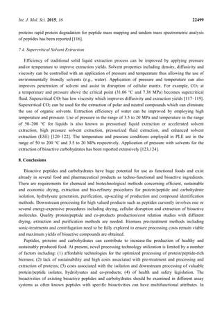 Int. J. Mol. Sci. 2015, 16 22499
proteins rapid protein degradation for peptide mass mapping and tandem mass spectrometric analysis
of peptides has been reported [116].
7.4. Supercritical Solvent Extraction
Efficiency of traditional solid liquid extraction process can be improved by applying pressure
and/or temperature to improve extraction yields. Solvent properties including density, diffusivity and
viscosity can be controlled with an application of pressure and temperature thus allowing the use of
environmentally friendly solvents (e.g., water). Application of pressure and temperature can also
improves penetration of solvent and assist in disruption of cellular matrix. For example, CO2 at
a temperature and pressure above the critical point (31.06 °C and 7.38 MPa) becomes supercritical
fluid. Supercritical CO2 has low viscosity which improves diffusivity and extraction yields [117–119].
Supercritical CO2 can be used for the extraction of polar and neutral compounds which can eliminate
the use of organic solvents. Extraction efficiency of water can be improved by employing high
temperature and pressure. Use of pressure in the range of 3.5 to 20 MPa and temperature in the range
of 50–200 °C for liquids is also known as pressurised liquid extraction or accelerated solvent
extraction, high pressure solvent extraction, pressurized fluid extraction, and enhanced solvent
extraction (ESE) [120–122]. The temperature and pressure conditions employed in PLE are in the
range of 50 to 200 °C and 3.5 to 20 MPa respectively. Application of pressure with solvents for the
extraction of bioactive carbohydrates has been reported extensively [123,124].
8. Conclusions
Bioactive peptides and carbohydrates have huge potential for use as functional foods and exist
already in several food and pharmaceutical products as techno-functional and bioactive ingredients.
There are requirements for chemical and biotechnological methods concerning efficient, sustainable
and economic drying, extraction and bio-refinery procedures for protein/peptide and carbohydrate
isolation, hydrolysate generation, purification, up-scaling of production and compound identification
methods. Downstream processing for high valued products such as peptides currently involves one or
several energy-expensive procedures including drying, cellular disruption and extraction of bioactive
molecules. Quality protein/peptide and co-products production/cost relation studies with different
drying, extraction and purification methods are needed. Biomass pre-treatment methods including
sonic-treatments and centrifugation need to be fully explored to ensure processing costs remain viable
and maximum yields of bioactive compounds are obtained.
Peptides, proteins and carbohydrates can contribute to increase the production of healthy and
sustainably produced food. At present, novel processing technology utilization is limited by a number
of factors including: (1) affordable technologies for the optimized processing of protein/peptide-rich
biomass; (2) lack of sustainability and high costs associated with pre-treatment and processing and
extraction of proteins; (3) costs associated with the isolation and downstream processing of valuable
protein/peptide isolates, hydrolysates and co-products; (4) of health and safety legislation. The
bioactivities of existing bioactive peptides and carbohydrates should be examined in different assay
systems as often known peptides with specific bioactivities can have multifunctional attributes. In
 