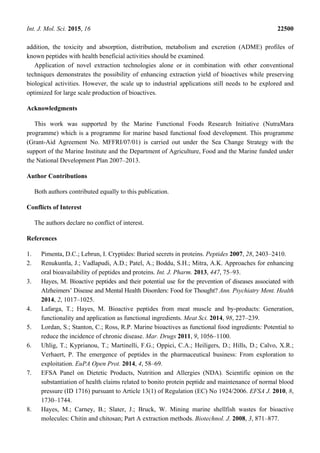 Int. J. Mol. Sci. 2015, 16 22500
addition, the toxicity and absorption, distribution, metabolism and excretion (ADME) profiles of
known peptides with health beneficial activities should be examined.
Application of novel extraction technologies alone or in combination with other conventional
techniques demonstrates the possibility of enhancing extraction yield of bioactives while preserving
biological activities. However, the scale up to industrial applications still needs to be explored and
optimized for large scale production of bioactives.
Acknowledgments
This work was supported by the Marine Functional Foods Research Initiative (NutraMara
programme) which is a programme for marine based functional food development. This programme
(Grant-Aid Agreement No. MFFRI/07/01) is carried out under the Sea Change Strategy with the
support of the Marine Institute and the Department of Agriculture, Food and the Marine funded under
the National Development Plan 2007–2013.
Author Contributions
Both authors contributed equally to this publication.
Conflicts of Interest
The authors declare no conflict of interest.
References
1. Pimenta, D.C.; Lebrun, I. Cryptides: Buried secrets in proteins. Peptides 2007, 28, 2403–2410.
2. Renukuntla, J.; Vadlapudi, A.D.; Patel, A.; Boddu, S.H.; Mitra, A.K. Approaches for enhancing
oral bioavailability of peptides and proteins. Int. J. Pharm. 2013, 447, 75–93.
3. Hayes, M. Bioactive peptides and their potential use for the prevention of diseases associated with
Alzheimers’ Disease and Mental Health Disorders: Food for Thought? Ann. Psychiatry Ment. Health
2014, 2, 1017–1025.
4. Lafarga, T.; Hayes, M. Bioactive peptides from meat muscle and by-products: Generation,
functionality and application as functional ingredients. Meat Sci. 2014, 98, 227–239.
5. Lordan, S.; Stanton, C.; Ross, R.P. Marine bioactives as functional food ingredients: Potential to
reduce the incidence of chronic disease. Mar. Drugs 2011, 9, 1056–1100.
6. Uhlig, T.; Kyprianou, T.; Martinelli, F.G.; Oppici, C.A.; Heiligers, D.; Hills, D.; Calvo, X.R.;
Verhaert, P. The emergence of peptides in the pharmaceutical business: From exploration to
exploitation. EuPA Open Prot. 2014, 4, 58–69.
7. EFSA Panel on Dietetic Products, Nutrition and Allergies (NDA). Scientific opinion on the
substantiation of health claims related to bonito protein peptide and maintenance of normal blood
pressure (ID 1716) pursuant to Article 13(1) of Regulation (EC) No 1924/2006. EFSA J. 2010, 8,
1730–1744.
8. Hayes, M.; Carney, B.; Slater, J.; Bruck, W. Mining marine shellfish wastes for bioactive
molecules: Chitin and chitosan; Part A extraction methods. Biotechnol. J. 2008, 3, 871–877.
 