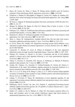 Int. J. Mol. Sci. 2015, 16 22501
9. Hayes, M.; Carney, B.; Slater, J.; Bruck, W. Mining marine shellfish waste for bioactive
molecules: Chitin and chitosan, Part B: Applications. Biotechnol. J. 2008, 3, 878–889.
10. O’Sullivan, L.; Murphy, B.; McLoughlin, P.; Duggan, P.; Lawlor, P.G.; Hughes, H.; Gardiner, G.E.
Prebiotics from marine macroalgae for human and animal health applications. Mar. Drugs 2010,
8, 2038–2064.
11. De Vuyst, L.; Degeest, B. Heteropolysaccharides from lactic acid bacteria. FEMS Microbiol. Rev.
1999, 23, 153–177.
12. Dhingra, D.; Michael, M.; Rajput, H.; Patil, R.T. Dietary Fibre in foods: A review. J. Food
Sci. Technol. 2012, 49, 255–266.
13. Udenigwe, C.C.; Aluko, R. Food-Protein derived bioactive peptides: Production, processing and
potential health benefits. J. Food Sci. 2012, 71, R11–R23.
14. Hartmann, R.; Meisel, H. Food-derived peptides with biological activity: From research to food
applications. Curr. Opin. Biotechnol. 2007, 18, 163–169.
15. Mora, L.; Hayes, M. Cardioprotective cryptides derived from fish and other food sources:
Generation, application and future markets. J. Agric. Food Chem. 2015, 63, 1319–1331.
16. Li, E.C.K.; Heran, B.S.; Wright, J.M. Angiotensin converting enzyme (ACE) inhibitors versus
angiotensin receptor blockers for primary hypertension. Cochrane Database Syst. Rev. 2014, 8,
doi:10.1002/1465/858.
17. Lacourciere, Y.; Brunner, H.; Irwin, R. Effects of modulators of the renin angiotensin
aldosterone system on cough. Losartan Cough Study Group. J. Hypertens. 1994, 12, 1387–1393.
18. Stuknyté, M.; Cattaneo, S.; Masotti, F.; de Noni, I. Occurrence and fate of ACE-inhibitor
peptides in cheeses and in their digestates following in vitro static gastrointestinal digestion.
Food Chem. 2015, 168, 27–33.
19. Tidona, F.; Criscione, A.; Guastella, A.M.; Zuccaro, A.; Bordonaro, S.; Marletta, D. Bioactive
peptides in dairy products. Ital. J. Anim. Sci. 2009, 8, 315–340.
20. Amado, I.R.; Vázquez, J.A.; González, P.; Esteban-Fernánedz, D.; Carrera, M.; Pineiro, C.
Identification of the major ACE-inhibitory peptides produced by enzymatic hydrolysis of a
protein concentrate from cuttlefish wastewater. Mar. Drugs 2014, 12, 1390–1405.
21. Zhu, C.-F.; Li, G.-Z.; Peng, H.-B.; Zhang, F.; Chen, Y.; Li, Y. Effect of marine collagen peptides
on markers of metabolic nuclear receptors in Type 2 Diabetic patients with/without hypertension.
Biomed. Environ. Sci. 2010, 23, 113–120.
22. Lafarga, T.; O’Connor, P.; Hayes, M. Identification of novel dipeptidyl peptidase IV and
angiotensin I converting enzyme inhibitory peptides from meat proteins using in silico analysis.
Peptides 2014, 59, 53–62.
23. Mallikarjun, G.K.G.; Gowda, L.R.; Rao, A.G.; Prakash, V. Angiotensin-I-converting enzyme
inhibitory peptide derived from glycinin, the 11S globulin of soybean (Glycine max). J. Agric.
Food Chem. 2006, 54, 4568–4573.
24. Girgih, A.T.; Alashi, A.; He, R.; Malomo, S.; Aluko, R.E. Preventative treatment effects of a
hemp seed (Cannabis sativa L) meal protein hydrolysate against high blood pressure in
spontaneously hypertensive rats. Eur. J. Nutr. 2014, 53, 1237–1246.
 