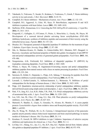 Int. J. Mol. Sci. 2015, 16 22504
57. Takahashi, S.; Tokiwano, T.; Suzuki, N.; Kodama, I.; Yoshizawa, Y.; Gotoh, T. Renin inhibitory
activity in rice and cereals. J. Biol. Macromol. 2010, 10, 83–91.
58. Campbell, D.J. Renin inhibitors—Mechanisms of action. Aust. Prescr. 2009, 32, 132–135.
59. Campbell, D.J.; Aggarwal, A.; Esler, M.; Kaye, D. Beta-blockers, angiotensin II and ACE
inhibitors in patients with heart failure. Lancet 2001, 358, 1609–1610.
60. Stafforini, D.M.; Zimmerman, G.A. Unraveling the PAF-AH/Lp-PLA2 controversy. J. Lipid Res.
2014, 55, 1811–1813.
61. Fitzgerald, C.; Gallagher, E.; O’Connor, P.; Prieto, J.; Mora-Soler, L.; Grealy, M.; Hayes, M.
Development of a seaweed derived platelet activating factor acetylhydrolase (PAF-AH)
inhibitory hydrolysate, synthesis of inhibitory peptides and assessment of their toxicity using the
Zebrafish larvae assay. Peptides 2013, 50, 119–124.
62. Drucker, D.J. Therapeutic potential of dipeptidyl peptidase IV inhibitors for the treatment of type
2 diabetes. Expert Opin. Investig. Drugs 2003, 12, 87–100.
63. Sila, A.; Martinez-Alvarez, O.; Haddar, A.; Gómez-Gullén, M.C.; Momtero, M.P.; Bougatef, A.
Recovery, viscoelastic and functional properties of Barbel skin gelatin: Investigation of anti-DPP-IV
and anti-prolyl endopeptidase activities of generated gelatin polypeptides. Food Chem. 2015, 168,
478–486.
64. Nongonierma, A.B.; FitzGerald, R.J. Inhibition of dipeptidyl peptidase IV (DPP-IV) by
tryptophan containing dipeptides. Food Chem. 2013, 4, 1843–1849.
65. Wilson, J.; Hayes, M.; Carney, B. Angiotensin-I-Converting enzyme and prolyl endopeptidase
inhibitory peptides from natural sources with a focus on marine processing by-products. Food Chem.
2011, 129, 235–244.
66. Sørensen, R.; Kildal, E.; Stepaniak, L.; Pripp, A.H.; Søhaug, T. Screening for peptides from fish
and cheese inhibitory to prolyl endopeptidase. Food Nahrung 2004, 48, 53–56.
67. Lawandi, J.; Gerber-Lemaire, S.; Juillerat-Jeanneret, L.; Moitessier, N. Inhibitors of prolyl
endopeptidase for the therapy of human disease. J. Med. Chem. 2010, 53, 3423–3438.
68. Pripp, A.H. Quantitative structure-activity relationship of prolyl endopeptidase inhibitory peptides
derived from β-casein using simple amino acid descriptors. J. Agric. Food Chem. 2006, 54, 224–228.
69. Park, Y.S.; Jang, H.J.; Lee, K.H.; Hahn, T.R.; Paik, Y.S. Prolyl endopeptidase inhibitory activity
of unsaturated fatty acids. J. Agric. Food Chem. 2006, 54, 1238–1242.
70. Lee, S.H.; Jun, M.; Choi, J.Y.; Uang, E.J.; Hur, J.M. Plant phenolics as prolyl endopeptidase
inhibitors. Arch. Pharm. Res. 2007, 30, 827–833.
71. Martorell, P.; Bataller, E.; Llopis, S.; Gonzalez, N.; Alvarez, B.; Montón, F. A cocoa peptide
protects Caenorhabditis elegans from oxidative stress and B-amyloid peptide toxicity. PLoS ONE
2013, 1, e63283.
72. Zhu, H.; Wang, W.; Wallack, M.; Li, H.; Carreras, I. Intraperitoneal injection of the pancreatic
peptide amylin potently reduces behavioural impairment and brain amyloid pathology in murine
models of Alzheimer’s disease. Mol. Psychiatry 2015, 20, 1–8.
73. Krushner, P.; Gorrell, M. DPP-4 inhibitors in type 2 diabetes: Importance of selective enzyme
inhibition and implications for clinical use. J. Fam. Pract. 2010, 59, 1–2.
74. Li-Chan, E.C.; Hunag, S.L.; Jao, C.L.; Ho, K.P.; Hsu, K.C. Peptides derived from Atlantic salmon
skin gelatin as dipeptidyl-peptidase IV inhibitors. J. Agric. Food Chem. 2012, 60, 973–978.
 