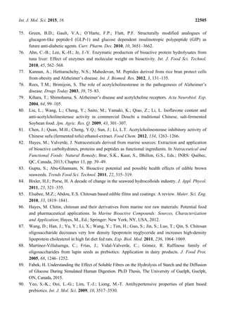 Int. J. Mol. Sci. 2015, 16 22505
75. Green, B.D.; Gault, V.A.; O’Harte, F.P.; Flatt, P.F. Structurally modified analogues of
glucagon-like peptide-I (GLP-1) and glucose dependent insulinotropic polypeptide (GIP) as
future anti-diabetic agents. Curr. Pharm. Des. 2010, 10, 3651–3662.
76. Ahn, C.-B.; Lee, K.-H.; Je, J.-Y. Enzymatic production of bioactive protein hydrolysates from
tuna liver: Effect of enzymes and molecular weight on bioactivity. Int. J. Food Sci. Technol.
2010, 45, 562–568.
77. Kannan, A.; Hettiarachchy, N.S.; Mahedevan, M. Peptides derived from rice bran protect cells
from obesity and Alzheimer’s disease. Int. J. Biomed. Res. 2012, 3, 131–135.
78. Rees, T.M.; Brimijoin, S. The role of acetylcholinesterase in the pathogenesis of Alzheimer’s
disease. Drugs Today 2003, 39, 75–83.
79. Kihara, T.; Shimohama, S. Alzheimer’s disease and acetylcholine receptors. Acta Neurobiol. Exp.
2004, 64, 99–105.
80. Liu, L.; Wang, L.; Cheng, Y.; Saito, M.; Yamaki, K.; Qiao, Z.; Li, L. Isoflavone content and
anti-acetylcholinesterase activity in commercial Douchi a traditional Chinese, salt-fermented
Soybean food. Jpn. Agric. Res. Q. 2009, 43, 301–307.
81. Chen, J.; Quan, M.H.; Cheng, Y.Q.; Sun, J.; Li, L.T. Acetylcholinesterase inhibitory activity of
Chinese sufu (fermented tofu) ethanol-extract. Food Chem. 2012, 134, 1263–1266.
82. Hayes, M.; Valverde, J. Nutraceuticals derived from marine sources: Extraction and application
of bioactive carbohydrates, proteins and peptides as functional ingredients. In Nutraceutical and
Functional Foods: Natural Remedy; Brar, S.K., Kaur, S., Dhillon, G.S., Eds.; INRS: Québec,
QC, Canada, 2013; Chapter 13, pp. 39–49.
83. Gupta, S.; Abu-Ghannam, N. Bioactive potential and possible health effects of edible brown
seaweeds. Trends Food Sci. Technol. 2011, 22, 315–319.
84. Bixler, H.J.; Porse, H. A decade of change in the seaweed hydrocolloids industry. J. Appl. Phycol.
2011, 23, 321–335.
85. Elsabee, M.Z.; Abdou, E.S. Chitosan based edible films and coatings: A review. Mater. Sci. Eng.
2010, 33, 1819–1841.
86. Hayes, M. Chitin, chitosan and their derivatives from marine rest raw materials: Potential food
and pharmaceutical applications. In Marine Bioactive Compounds: Sources, Characterization
and Application; Hayes, M., Ed.; Springer: New York, NY, USA, 2012.
87. Wang, D.; Han, J.; Yu, Y.; Li, X.; Wang, Y.; Tim, H.; Guo, S.; Jin, S.; Luo, T.; Qin, S. Chitosan
oligosaccharide decreases very low density lipoprotein tryglyceride and increases high-density
lipoprotein cholesterol in high fat diet fed rats. Exp. Biol. Med. 2011, 236, 1064–1069.
88. Martínez-Villaluenga, C.; Frías, J.; Vidal-Valverde, C.; Gómez, R. Raffinose family of
oligosaccharides from lupin seeds as prebiotics: Application in dairy products. J. Food Prot.
2005, 68, 1246–1252.
89. Fabek, H. Understanding the Effect of Soluble Fibres on the Hydrolysis of Starch and the Diffusion
of Glucose During Simulated Human Digestion. Ph.D Thesis, The University of Guelph, Guelph,
ON, Canada, 2015.
90. Yeo, S.-K.; Ooi, L.-G.; Lim, T.-J.; Liong, M.-T. Antihypertensive properties of plant based
prebiotics. Int. J. Mol. Sci. 2009, 10, 3517–3530.
 