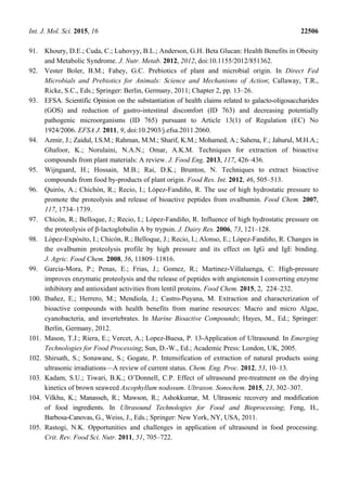 Int. J. Mol. Sci. 2015, 16 22506
91. Khoury, D.E.; Cuda, C.; Luhovyy, B.L.; Anderson, G.H. Beta Glucan: Health Benefits in Obesity
and Metabolic Syndrome. J. Nutr. Metab. 2012, 2012, doi:10.1155/2012/851362.
92. Vester Boler, B.M.; Fahey, G.C. Prebiotics of plant and microbial origin. In Direct Fed
Microbials and Prebiotics for Animals: Science and Mechanisms of Action; Callaway, T.R.,
Ricke, S.C., Eds.; Springer: Berlin, Germany, 2011; Chapter 2, pp. 13–26.
93. EFSA. Scientific Opinion on the substantiation of health claims related to galacto-oligosaccharides
(GOS) and reduction of gastro-intestinal discomfort (ID 763) and decreasing potentially
pathogenic microorganisms (ID 765) pursuant to Article 13(1) of Regulation (EC) No
1924/2006. EFSA J. 2011, 9, doi:10.2903/j.efsa.2011.2060.
94. Azmir, J.; Zaidul, I.S.M.; Rahman, M.M.; Sharif, K.M.; Mohamed, A.; Sahena, F.; Jahurul, M.H.A.;
Ghafoor, K.; Norulaini, N.A.N.; Omar, A.K.M. Techniques for extraction of bioactive
compounds from plant materials: A review. J. Food Eng. 2013, 117, 426–436.
95. Wijngaard, H.; Hossain, M.B.; Rai, D.K.; Brunton, N. Techniques to extract bioactive
compounds from food by-products of plant origin. Food Res. Int. 2012, 46, 505–513.
96. Quirós, A.; Chichón, R.; Recio, I.; López-Fandiño, R. The use of high hydrostatic pressure to
promote the proteolysis and release of bioactive peptides from ovalbumin. Food Chem. 2007,
117, 1734–1739.
97. Chicón, R.; Belloque, J.; Recio, I.; López-Fandiño, R. Influence of high hydrostatic pressure on
the proteolysis of β-lactoglobulin A by trypsin. J. Dairy Res. 2006, 73, 121–128.
98. López-Expósito, I.; Chicón, R.; Belloque, J.; Recio, I.; Alonso, E.; López-Fandiño, R. Changes in
the ovalbumin proteolysis profile by high pressure and its effect on IgG and IgE binding.
J. Agric. Food Chem. 2008, 56, 11809–11816.
99. Garcia-Mora, P.; Penas, E.; Frias, J.; Gomez, R.; Martinez-Villaluenga, C. High-pressure
improves enzymatic proteolysis and the release of peptides with angiotensin I converting enzyme
inhibitory and antioxidant activities from lentil proteins. Food Chem. 2015, 2, 224–232.
100. Ibañez, E.; Herrero, M.; Mendiola, J.; Castro-Puyana, M. Extraction and characterization of
bioactive compounds with health benefits from marine resources: Macro and micro Algae,
cyanobacteria, and invertebrates. In Marine Bioactive Compounds; Hayes, M., Ed.; Springer:
Berlin, Germany, 2012.
101. Mason, T.J.; Riera, E.; Vercet, A.; Lopez-Buesa, P. 13-Application of Ultrasound. In Emerging
Technologies for Food Processing; Sun, D.-W., Ed.; Academic Press: London, UK, 2005.
102. Shirsath, S.; Sonawane, S.; Gogate, P. Intensification of extraction of natural products using
ultrasonic irradiations—A review of current status. Chem. Eng. Proc. 2012, 53, 10–13.
103. Kadam, S.U.; Tiwari, B.K.; O’Donnell, C.P. Effect of ultrasound pre-treatment on the drying
kinetics of brown seaweed Ascophyllum nodosum. Ultrason. Sonochem. 2015, 23, 302–307.
104. Vilkhu, K.; Manasseh, R.; Mawson, R.; Ashokkumar, M. Ultrasonic recovery and modification
of food ingredients. In Ultrasound Technologies for Food and Bioprocessing; Feng, H.,
Barbosa-Canovas, G., Weiss, J., Eds.; Springer: New York, NY, USA, 2011.
105. Rastogi, N.K. Opportunities and challenges in application of ultrasound in food processing.
Crit. Rev. Food Sci. Nutr. 2011, 51, 705–722.
 