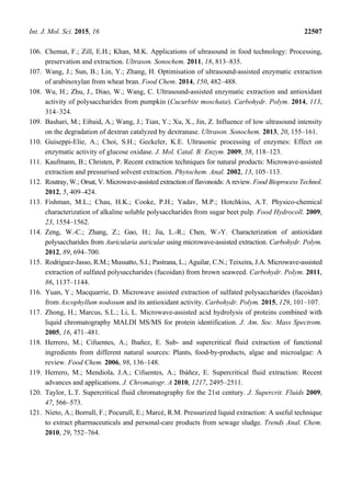 Int. J. Mol. Sci. 2015, 16 22507
106. Chemat, F.; Zill, E.H.; Khan, M.K. Applications of ultrasound in food technology: Processing,
preservation and extraction. Ultrason. Sonochem. 2011, 18, 813–835.
107. Wang, J.; Sun, B.; Lin, Y.; Zhang, H. Optimisation of ultrasound-assisted enzymatic extraction
of arabinoxylan from wheat bran. Food Chem. 2014, 150, 482–488.
108. Wu, H.; Zhu, J., Diao, W.; Wang, C. Ultrasound-assisted enzymatic extraction and antioxidant
activity of polysaccharides from pumpkin (Cucurbite moschata). Carbohydr. Polym. 2014, 113,
314–324.
109. Bashari, M.; Eibaid, A.; Wang, J.; Tian, Y.; Xu, X., Jin, Z. Influence of low ultrasound intensity
on the degradation of dextran catalyzed by dextranase. Ultrason. Sonochem. 2013, 20, 155–161.
110. Guiseppi-Elie, A.; Choi, S.H.; Geckeler, K.E. Ultrasonic processing of enzymes: Effect on
enzymatic activity of glucose oxidase. J. Mol. Catal. B: Enzym. 2009, 58, 118–123.
111. Kaufmann, B.; Christen, P. Recent extraction techniques for natural products: Microwave-assisted
extraction and pressurised solvent extraction. Phytochem. Anal. 2002, 13, 105–113.
112. Routray, W.; Orsat, V. Microwave-assisted extraction of flavonoids: A review. Food Bioprocess Technol.
2012, 5, 409–424.
113. Fishman, M.L.; Chau, H.K.; Cooke, P.H.; Yadav, M.P.; Hotchkiss, A.T. Physico-chemical
characterization of alkaline soluble polysaccharides from sugar beet pulp. Food Hydrocoll. 2009,
23, 1554–1562.
114. Zeng, W.-C.; Zhang, Z.; Gao, H.; Jia, L.-R.; Chen, W.-Y. Characterization of antioxidant
polysaccharides from Auricularia auricular using microwave-assisted extraction. Carbohydr. Polym.
2012, 89, 694–700.
115. Rodriguez-Jasso, R.M.; Mussatto, S.I.; Pastrana, L.; Aguilar, C.N.; Teixeira, J.A. Microwave-assisted
extraction of sulfated polysaccharides (fucoidan) from brown seaweed. Carbohydr. Polym. 2011,
86, 1137–1144.
116. Yuan, Y.; Macquarrie, D. Microwave assisted extraction of sulfated polysaccharides (fucoidan)
from Ascophyllum nodosum and its antioxidant activity. Carbohydr. Polym. 2015, 129, 101–107.
117. Zhong, H.; Marcus, S.L.; Li, L. Microwave-assisted acid hydrolysis of proteins combined with
liquid chromatography MALDI MS/MS for protein identification. J. Am. Soc. Mass Spectrom.
2005, 16, 471–481.
118. Herrero, M.; Cifuentes, A.; Ibañez, E. Sub- and supercritical fluid extraction of functional
ingredients from different natural sources: Plants, food-by-products, algae and microalgae: A
review. Food Chem. 2006, 98, 136–148.
119. Herrero, M.; Mendiola, J.A.; Cifuentes, A.; Ibáñez, E. Supercritical fluid extraction: Recent
advances and applications. J. Chromatogr. A 2010, 1217, 2495–2511.
120. Taylor, L.T. Supercritical fluid chromatography for the 21st century. J. Supercrit. Fluids 2009,
47, 566–573.
121. Nieto, A.; Borrull, F.; Pocurull, E.; Marcé, R.M. Pressurized liquid extraction: A useful technique
to extract pharmaceuticals and personal-care products from sewage sludge. Trends Anal. Chem.
2010, 29, 752–764.
 