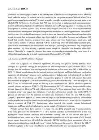 Int. J. Mol. Sci. 2015, 16 22492
conserved and cleaves peptide bonds at the carboxyl side of Proline residues in proteins with a relatively
small molecular weight (30 amino acids in size) containing the recognition sequence X-Pro-Y, where X is a
peptide or protected amino acid and Y is either an amide, a peptide, an amino acid, an aromatic amine or an
alcohol [65]. Furthermore, it is thought that POP may be involved in thalamocortical neurotransmission,
memory and learning functions of hippocampal formation and GABAergic regulation of voluntary and in the
development of Multiple Sclerosis (MS). Welches and colleagues found that POP is also a major component
of the enzymatic pathways that participate in angiotensin metabolism in canine hypothalamus. Several POP
inhibitors have been isolated from microbes, medical plants and foods or have been chemically synthesised in
recent times and their anti-amnesic effects have been studied in rat models. Sørensen and colleagues [66]
found that peptide fractions generated from cod, salmon and trout hydrolysates, autolysates, and
water-soluble extracts of cheeses inhibited POP in hydrolysing Z-Gly-Pro-amidomethylcoumarin [66].
Natural POP inhibitors have also been isolated from wine [67], caseins [68], unsaturated fatty acid [69] and
plant phenolics [70]. More recently, a protease treated sample of “Barquillo” was found to inhibit POP
in vitro. “Barquillo” is a by-product obtained from cocoa processing by pressing and rolling cocoa butter. It is
of high biological value due to its high protein content of between 20%–27% [71].
3.2. Sources of DPP-IV Inhibitory Peptides
Diets rich in specific bio-functional ingredients, including food protein derived peptides, have
emerged as a potential strategy for the prevention and management of type-2-diabetes (T2D). It is
thought that the number of persons diagnosed with diabetes will increase from 285 to 439 million by
2030 [3]. Blood vessel damage in the brain of patients with diabetes and high cholesterol can lead to
symptoms of Alzheimer’s disease (AD) and prevention of diabetes and high cholesterol can help to
reduce the risk of developing AD [72]. Glucagon-like peptide 1 (GLP-1) and glucose dependent
insulinotropic polypeptide (GIP) both control blood glucose levels in the body. These are degraded by
DPP-IV and several research groups are looking at the development of DPP-IV inhibitory agents to
control glucose and prevent T2D [72–75]. Pharmaceutical DPP-IV inhibitory drugs available today
include Saxagliptin (Onglyza™), and vildagliptin (Galvus®
). These drugs do have some side effects
including urinary and upper tract infections. Food derived bioactive peptides that inhibit DPP-IV
provide an alternative for the potential prevention and treatment of both T2D and AD. Recently,
Amylin, a pancreatic peptide, 37 amino acids in length which passes through the blood brain barrier
easily provided the template for the amylin analog pramlintide which serves as an effective drug in the
clinical treatment of T2D [72]. Furthermore, when injected, this peptide reduced behavioural
impairment and brain amyloid pathology in murine models of Alzheimer’s disease.
Peptides derived from dairy, salmon [74], tuna [76], rice [77], amaranth and lysozyme proteins
were found previously to inhibit DPP-IV in vitro. Kannan identified a pentapeptide from a bran rice
hydrolysate which showed enhanced anti-Alzheimer’s activity. Few in vivo studies with DPP-IV
inhibitors have been carried out to date in relation to their possible role in the prevention of AD. Several
recent reports however have identified that dipeptidyl DPP-IV inhibitors have suppressive effects on
atherosclerosis in apolipoprotein E-null (Apoe−/−
) mice. Furthermore, the protective effects of the DPP-IV
inhibitor sitagliptin in the blood-retinal barrier in a T2D animal model were shown previously [77].
 