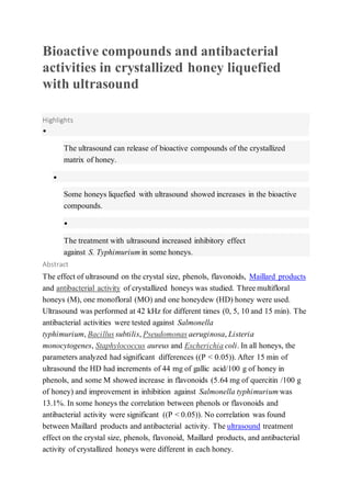 Bioactive compounds and antibacterial
activities in crystallized honey liquefied
with ultrasound
Highlights
•
The ultrasound can release of bioactive compounds of the crystallized
matrix of honey.
•
Some honeys liquefied with ultrasound showed increases in the bioactive
compounds.
•
The treatment with ultrasound increased inhibitory effect
against S. Typhimurium in some honeys.
Abstract
The effect of ultrasound on the crystal size, phenols, flavonoids, Maillard products
and antibacterial activity of crystallized honeys was studied. Three multifloral
honeys (M), one monofloral (MO) and one honeydew (HD) honey were used.
Ultrasound was performed at 42 kHz for different times (0, 5, 10 and 15 min). The
antibacterial activities were tested against Salmonella
typhimurium, Bacillus subtilis, Pseudomonas aeruginosa, Listeria
monocytogenes, Staphylococcus aureus and Escherichia coli. In all honeys, the
parameters analyzed had significant differences ((P < 0.05)). After 15 min of
ultrasound the HD had increments of 44 mg of gallic acid/100 g of honey in
phenols, and some M showed increase in flavonoids (5.64 mg of quercitin /100 g
of honey) and improvement in inhibition against Salmonella typhimurium was
13.1%. In some honeys the correlation between phenols or flavonoids and
antibacterial activity were significant ((P < 0.05)). No correlation was found
between Maillard products and antibacterial activity. The ultrasound treatment
effect on the crystal size, phenols, flavonoid, Maillard products, and antibacterial
activity of crystallized honeys were different in each honey.
 
