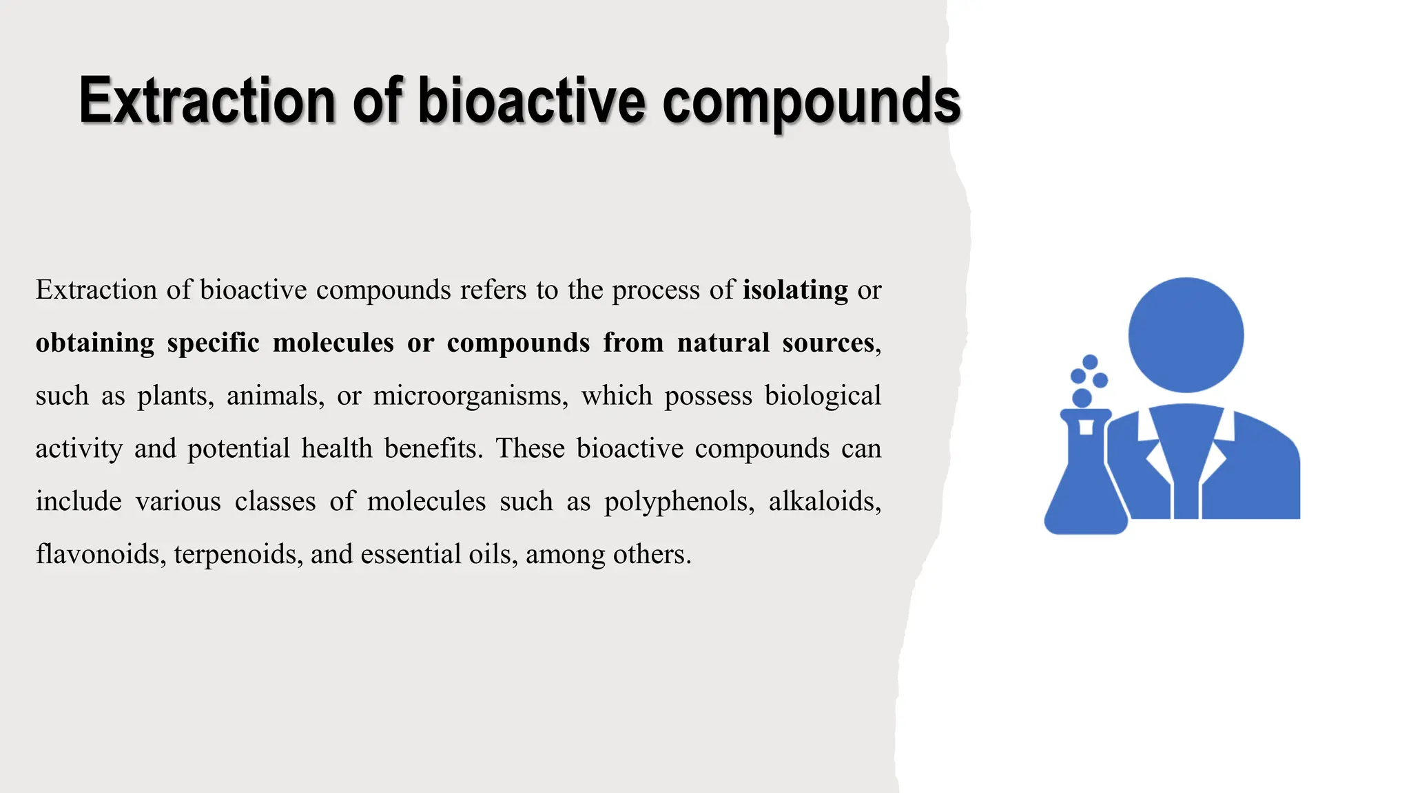 Extraction of bioactive compounds
Extraction of bioactive compounds refers to the process of isolating or
obtaining specific molecules or compounds from natural sources,
such as plants, animals, or microorganisms, which possess biological
activity and potential health benefits. These bioactive compounds can
include various classes of molecules such as polyphenols, alkaloids,
flavonoids, terpenoids, and essential oils, among others.
 