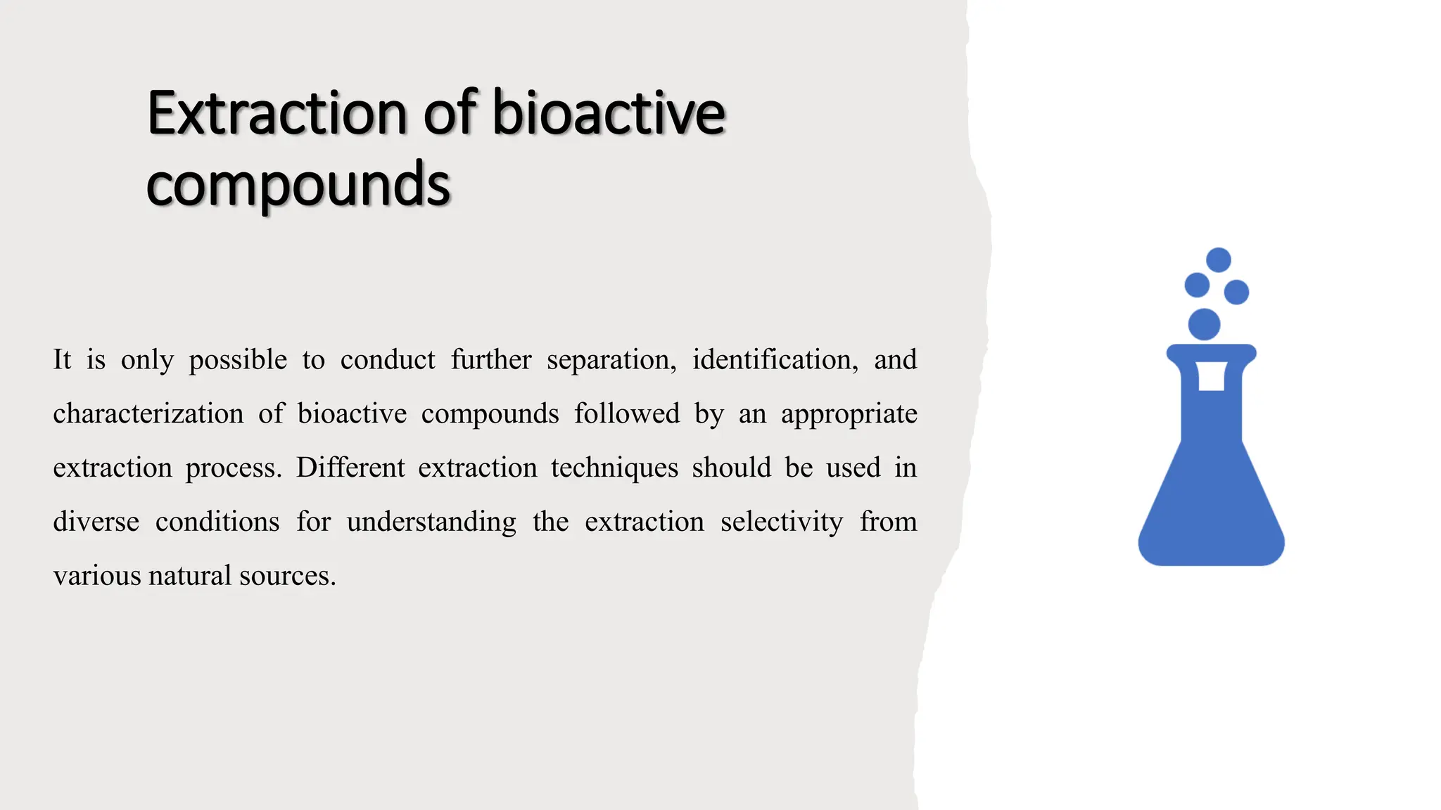 Extraction of bioactive
compounds
It is only possible to conduct further separation, identification, and
characterization of bioactive compounds followed by an appropriate
extraction process. Different extraction techniques should be used in
diverse conditions for understanding the extraction selectivity from
various natural sources.
 