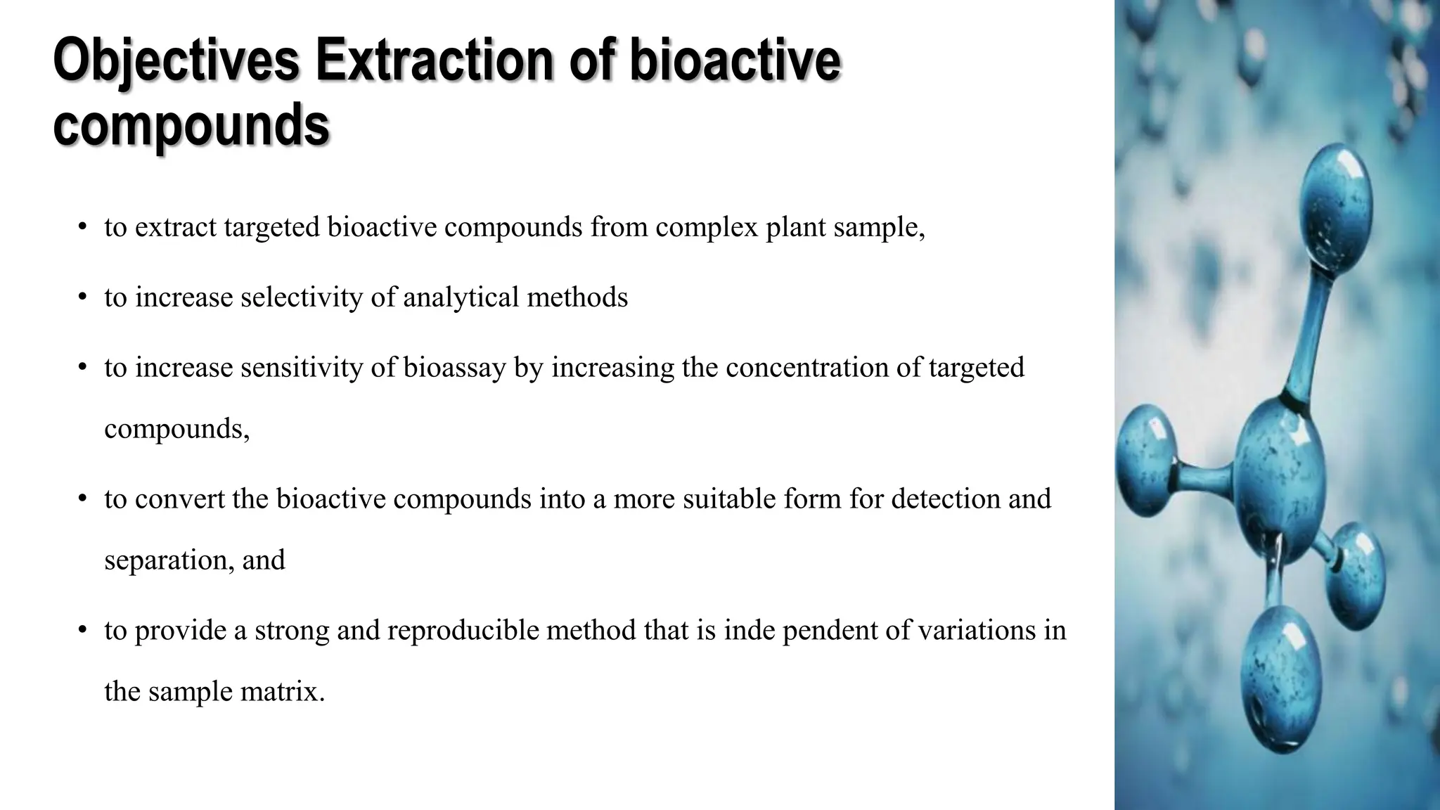 Objectives Extraction of bioactive
compounds
• to extract targeted bioactive compounds from complex plant sample,
• to increase selectivity of analytical methods
• to increase sensitivity of bioassay by increasing the concentration of targeted
compounds,
• to convert the bioactive compounds into a more suitable form for detection and
separation, and
• to provide a strong and reproducible method that is inde pendent of variations in
the sample matrix.
 