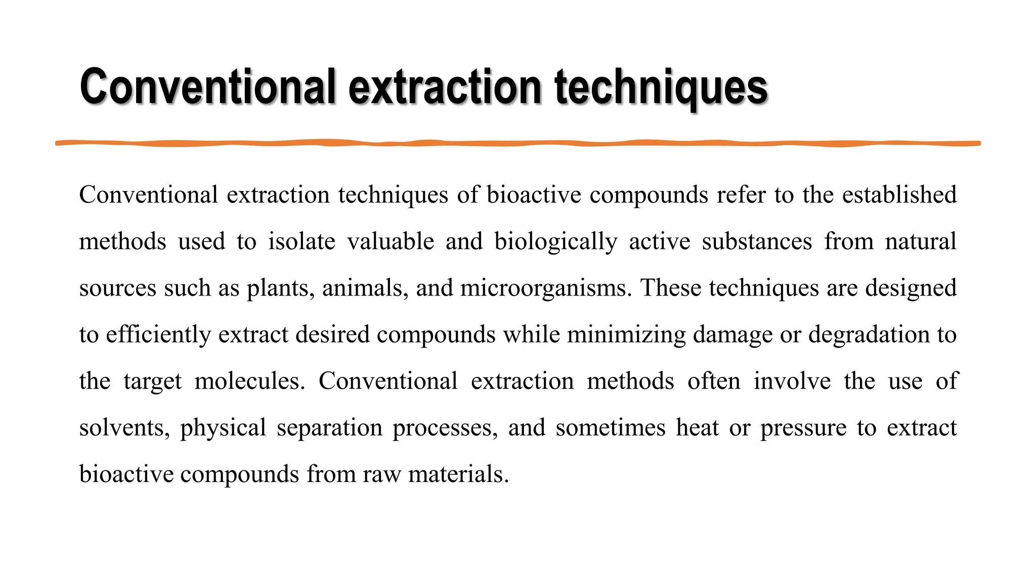 Conventional extraction techniques
Conventional extraction techniques of bioactive compounds refer to the established
methods used to isolate valuable and biologically active substances from natural
sources such as plants, animals, and microorganisms. These techniques are designed
to efficiently extract desired compounds while minimizing damage or degradation to
the target molecules. Conventional extraction methods often involve the use of
solvents, physical separation processes, and sometimes heat or pressure to extract
bioactive compounds from raw materials.
 