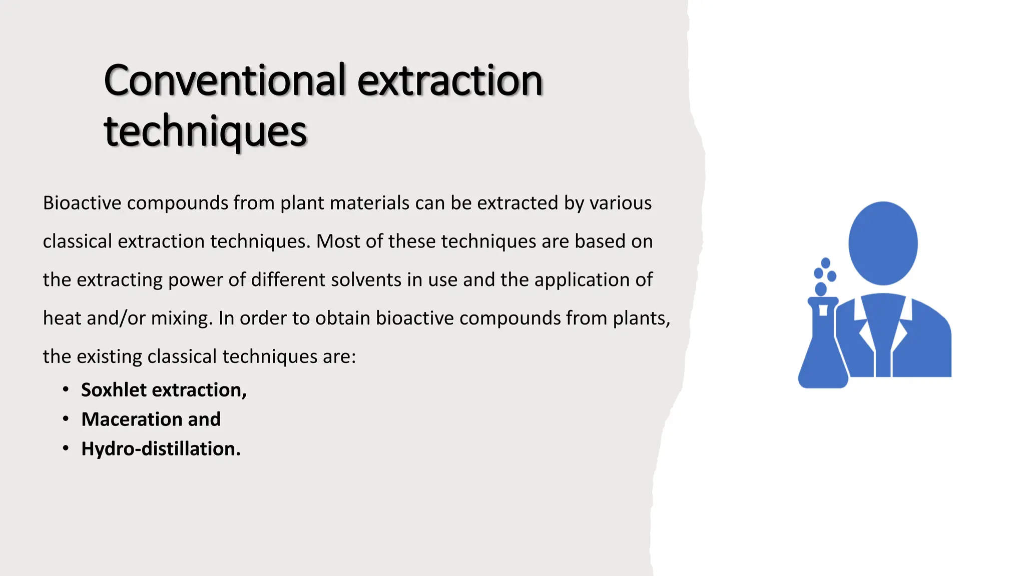 Conventional extraction
techniques
Bioactive compounds from plant materials can be extracted by various
classical extraction techniques. Most of these techniques are based on
the extracting power of different solvents in use and the application of
heat and/or mixing. In order to obtain bioactive compounds from plants,
the existing classical techniques are:
• Soxhlet extraction,
• Maceration and
• Hydro-distillation.
 