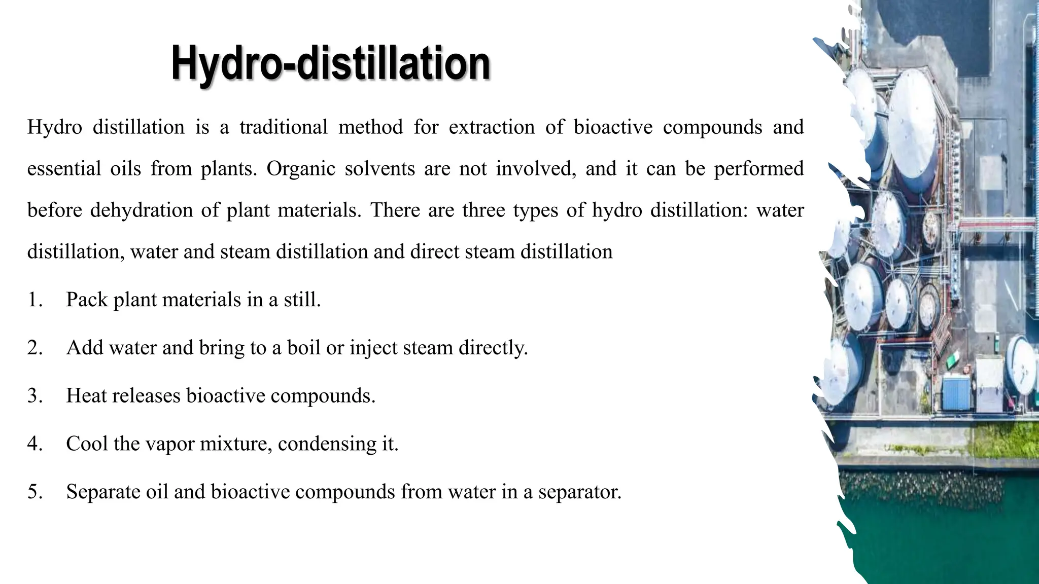 Hydro-distillation
Hydro distillation is a traditional method for extraction of bioactive compounds and
essential oils from plants. Organic solvents are not involved, and it can be performed
before dehydration of plant materials. There are three types of hydro distillation: water
distillation, water and steam distillation and direct steam distillation
1. Pack plant materials in a still.
2. Add water and bring to a boil or inject steam directly.
3. Heat releases bioactive compounds.
4. Cool the vapor mixture, condensing it.
5. Separate oil and bioactive compounds from water in a separator.
 