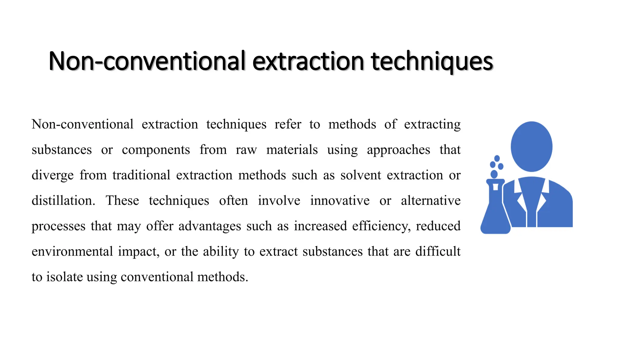 Non-conventional extraction techniques
Non-conventional extraction techniques refer to methods of extracting
substances or components from raw materials using approaches that
diverge from traditional extraction methods such as solvent extraction or
distillation. These techniques often involve innovative or alternative
processes that may offer advantages such as increased efficiency, reduced
environmental impact, or the ability to extract substances that are difficult
to isolate using conventional methods.
 