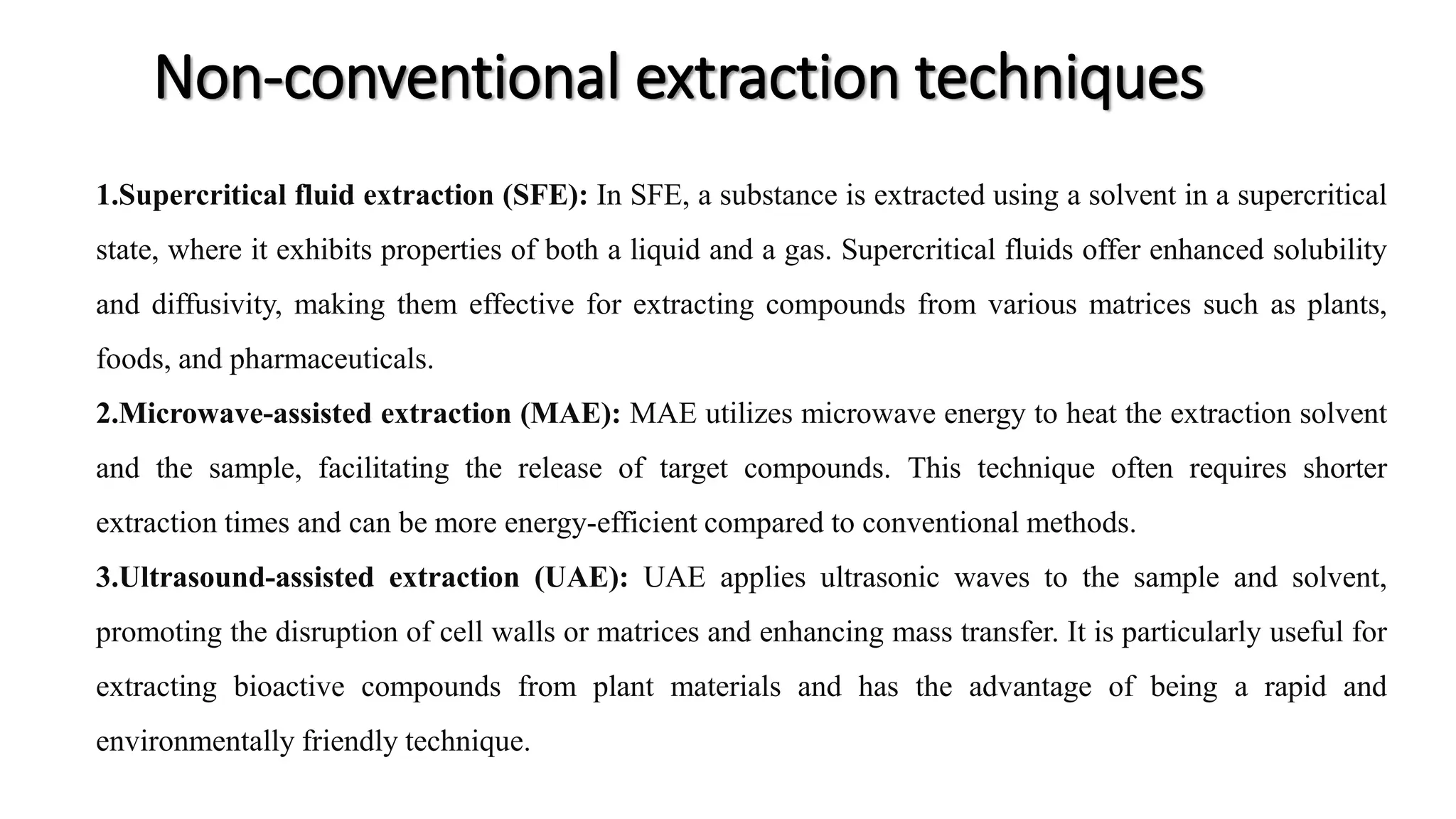 Non-conventional extraction techniques
1.Supercritical fluid extraction (SFE): In SFE, a substance is extracted using a solvent in a supercritical
state, where it exhibits properties of both a liquid and a gas. Supercritical fluids offer enhanced solubility
and diffusivity, making them effective for extracting compounds from various matrices such as plants,
foods, and pharmaceuticals.
2.Microwave-assisted extraction (MAE): MAE utilizes microwave energy to heat the extraction solvent
and the sample, facilitating the release of target compounds. This technique often requires shorter
extraction times and can be more energy-efficient compared to conventional methods.
3.Ultrasound-assisted extraction (UAE): UAE applies ultrasonic waves to the sample and solvent,
promoting the disruption of cell walls or matrices and enhancing mass transfer. It is particularly useful for
extracting bioactive compounds from plant materials and has the advantage of being a rapid and
environmentally friendly technique.
 