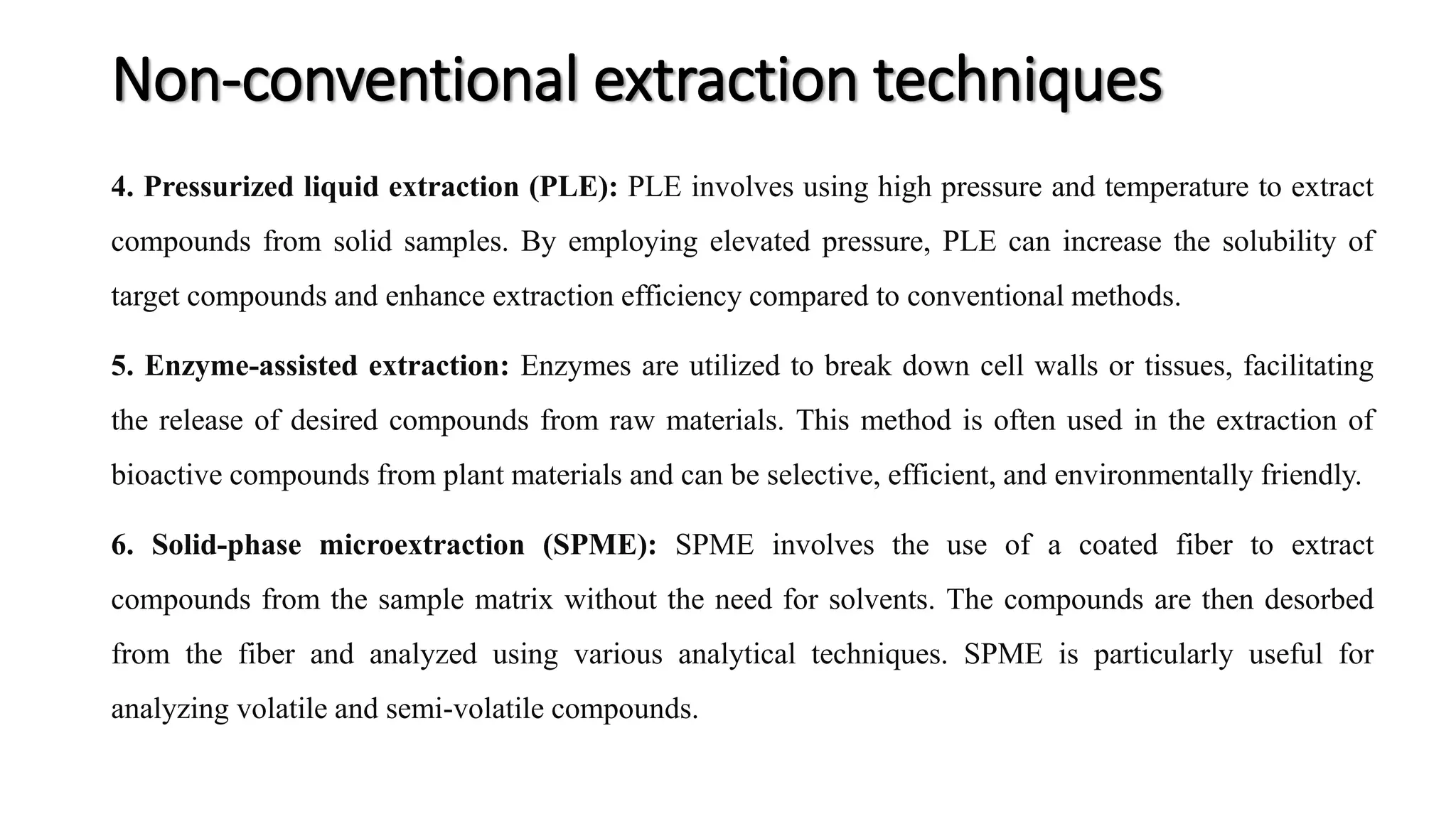 4. Pressurized liquid extraction (PLE): PLE involves using high pressure and temperature to extract
compounds from solid samples. By employing elevated pressure, PLE can increase the solubility of
target compounds and enhance extraction efficiency compared to conventional methods.
5. Enzyme-assisted extraction: Enzymes are utilized to break down cell walls or tissues, facilitating
the release of desired compounds from raw materials. This method is often used in the extraction of
bioactive compounds from plant materials and can be selective, efficient, and environmentally friendly.
6. Solid-phase microextraction (SPME): SPME involves the use of a coated fiber to extract
compounds from the sample matrix without the need for solvents. The compounds are then desorbed
from the fiber and analyzed using various analytical techniques. SPME is particularly useful for
analyzing volatile and semi-volatile compounds.
Non-conventional extraction techniques
 