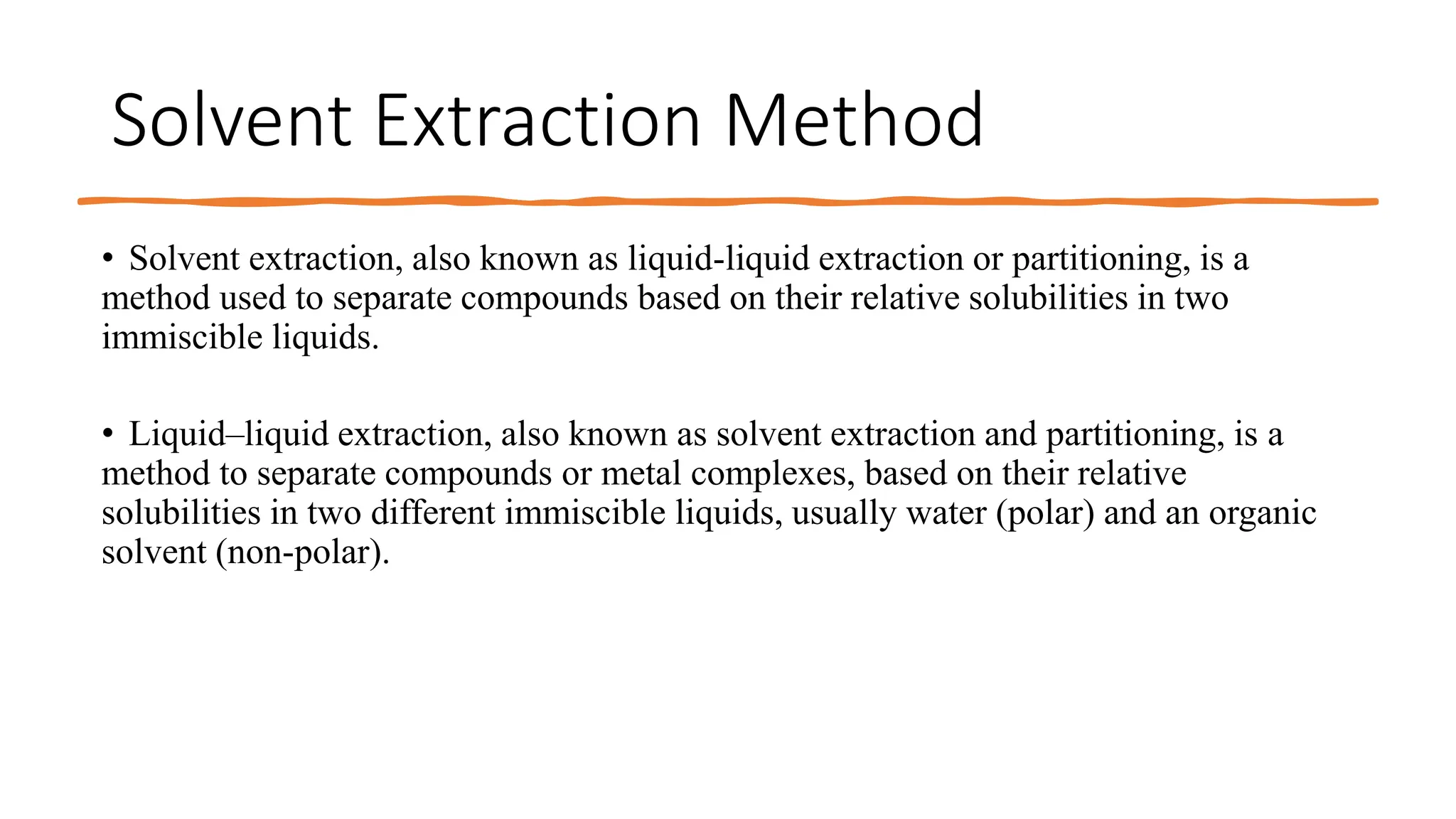 Solvent Extraction Method
• Solvent extraction, also known as liquid-liquid extraction or partitioning, is a
method used to separate compounds based on their relative solubilities in two
immiscible liquids.
• Liquid–liquid extraction, also known as solvent extraction and partitioning, is a
method to separate compounds or metal complexes, based on their relative
solubilities in two different immiscible liquids, usually water (polar) and an organic
solvent (non-polar).
 
