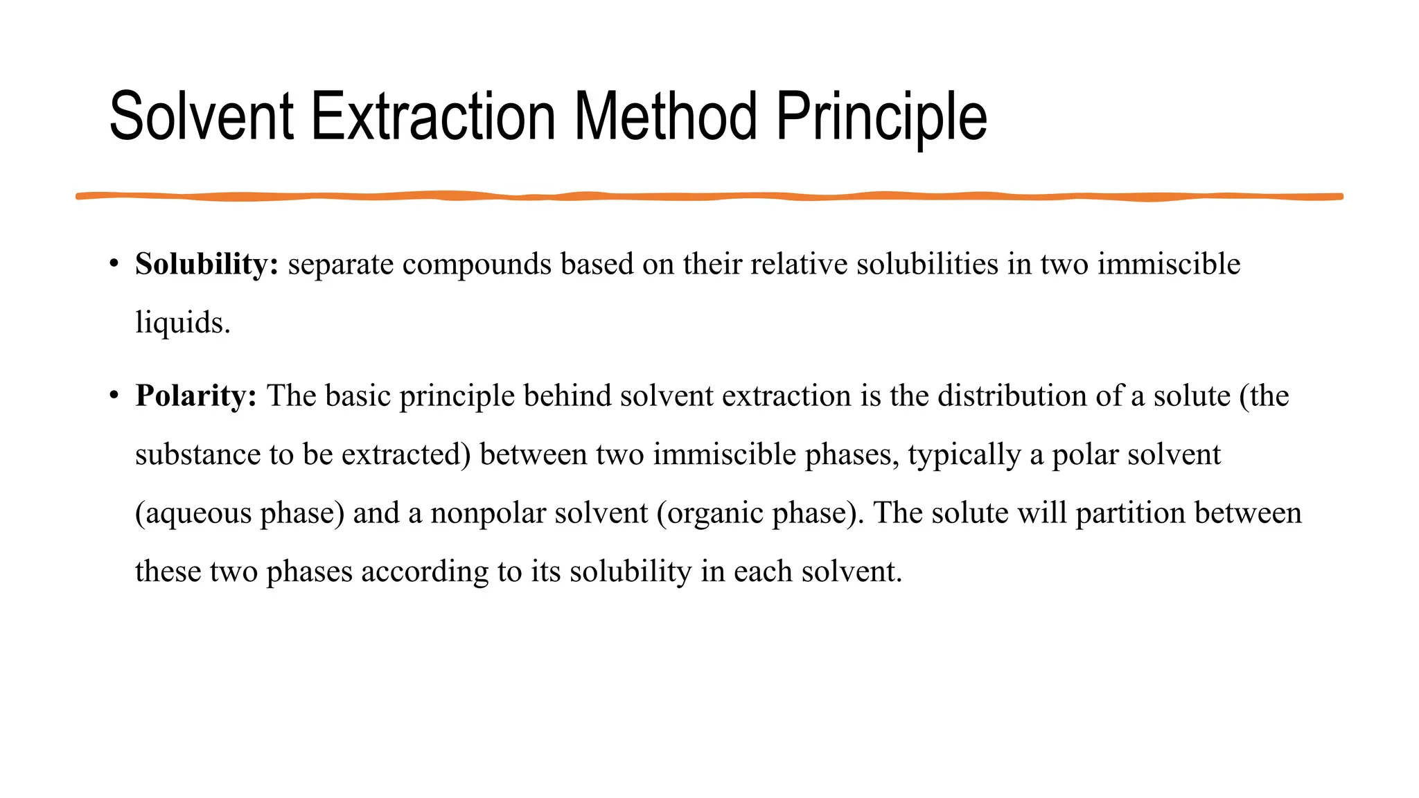 Solvent Extraction Method Principle
• Solubility: separate compounds based on their relative solubilities in two immiscible
liquids.
• Polarity: The basic principle behind solvent extraction is the distribution of a solute (the
substance to be extracted) between two immiscible phases, typically a polar solvent
(aqueous phase) and a nonpolar solvent (organic phase). The solute will partition between
these two phases according to its solubility in each solvent.
 