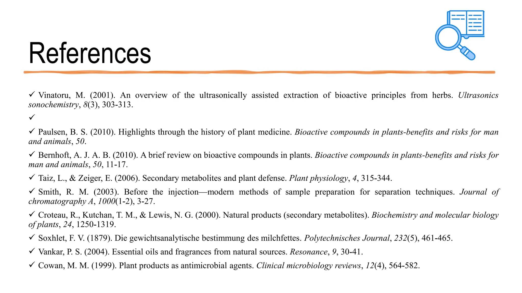 References
 Vinatoru, M. (2001). An overview of the ultrasonically assisted extraction of bioactive principles from herbs. Ultrasonics
sonochemistry, 8(3), 303-313.

 Paulsen, B. S. (2010). Highlights through the history of plant medicine. Bioactive compounds in plants-benefits and risks for man
and animals, 50.
 Bernhoft, A. J. A. B. (2010). A brief review on bioactive compounds in plants. Bioactive compounds in plants-benefits and risks for
man and animals, 50, 11-17.
 Taiz, L., & Zeiger, E. (2006). Secondary metabolites and plant defense. Plant physiology, 4, 315-344.
 Smith, R. M. (2003). Before the injection—modern methods of sample preparation for separation techniques. Journal of
chromatography A, 1000(1-2), 3-27.
 Croteau, R., Kutchan, T. M., & Lewis, N. G. (2000). Natural products (secondary metabolites). Biochemistry and molecular biology
of plants, 24, 1250-1319.
 Soxhlet, F. V. (1879). Die gewichtsanalytische bestimmung des milchfettes. Polytechnisches Journal, 232(5), 461-465.
 Vankar, P. S. (2004). Essential oils and fragrances from natural sources. Resonance, 9, 30-41.
 Cowan, M. M. (1999). Plant products as antimicrobial agents. Clinical microbiology reviews, 12(4), 564-582.
 
