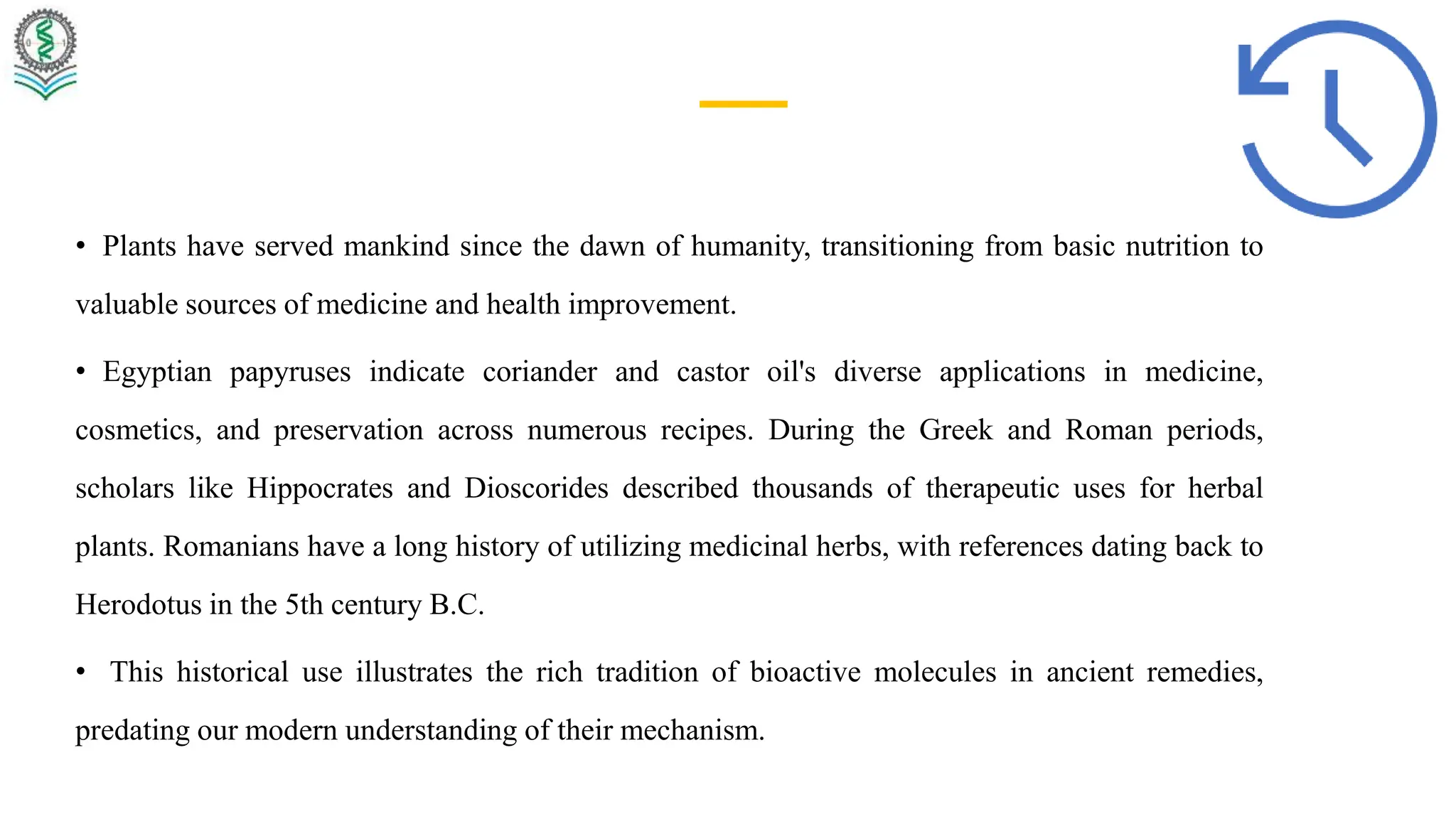 • Plants have served mankind since the dawn of humanity, transitioning from basic nutrition to
valuable sources of medicine and health improvement.
• Egyptian papyruses indicate coriander and castor oil's diverse applications in medicine,
cosmetics, and preservation across numerous recipes. During the Greek and Roman periods,
scholars like Hippocrates and Dioscorides described thousands of therapeutic uses for herbal
plants. Romanians have a long history of utilizing medicinal herbs, with references dating back to
Herodotus in the 5th century B.C.
• This historical use illustrates the rich tradition of bioactive molecules in ancient remedies,
predating our modern understanding of their mechanism.
 