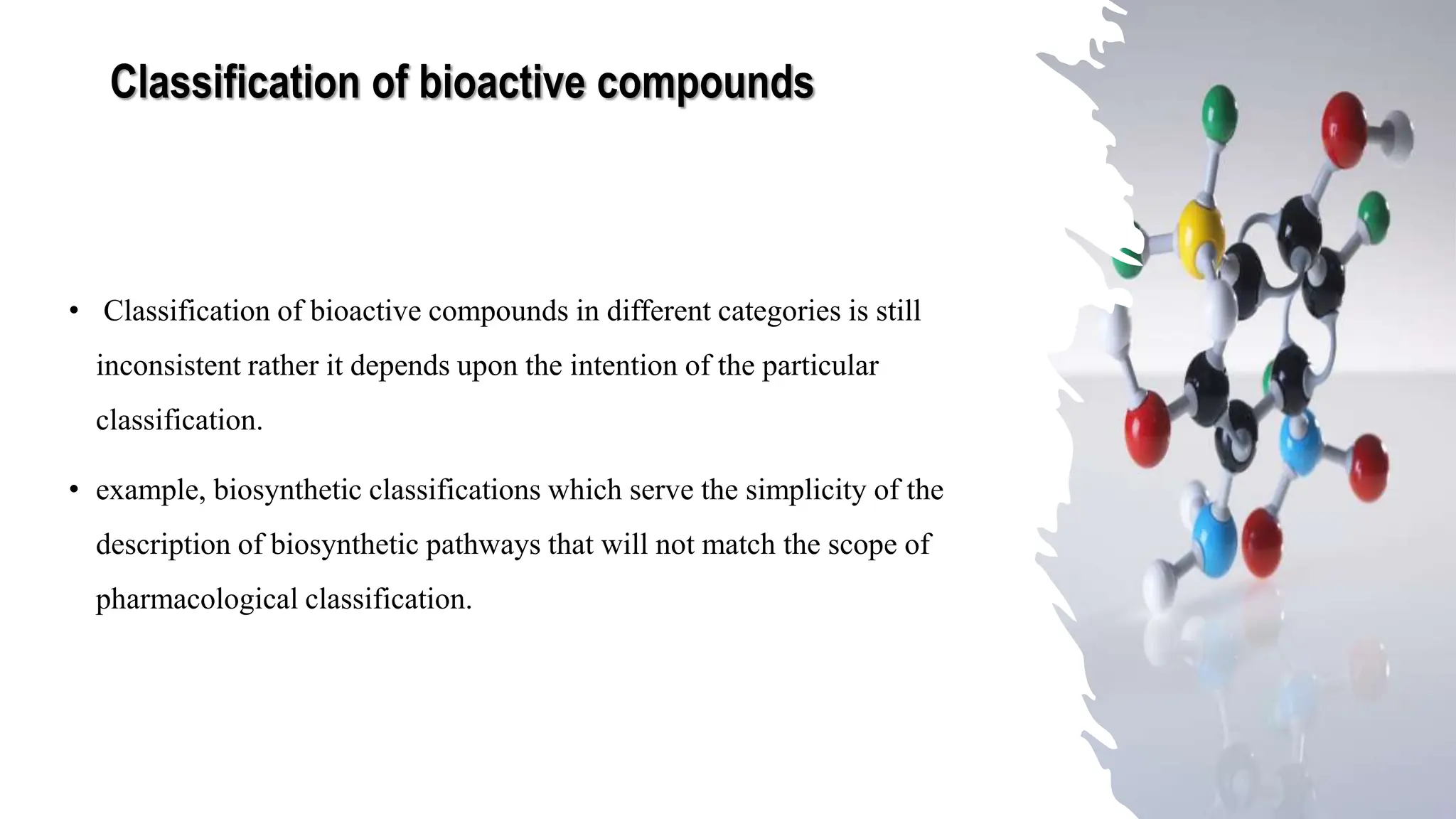 Classification of bioactive compounds
• Classification of bioactive compounds in different categories is still
inconsistent rather it depends upon the intention of the particular
classification.
• example, biosynthetic classifications which serve the simplicity of the
description of biosynthetic pathways that will not match the scope of
pharmacological classification.
 