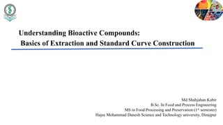 Understanding Bioactive Compounds:
Basics of Extraction and Standard Curve Construction
Md Shahjahan Kabir
B.Sc. In Food and Process Engineering
MS in Food Processing and Preservation (1st semester)
Hajee Mohammad Danesh Science and Technology university, Dinajpur
 