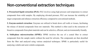 4. Pressurized liquid extraction (PLE): PLE involves using high pressure and temperature to extract
compounds from solid samples. By employing elevated pressure, PLE can increase the solubility of
target compounds and enhance extraction efficiency compared to conventional methods.
5. Enzyme-assisted extraction: Enzymes are utilized to break down cell walls or tissues, facilitating
the release of desired compounds from raw materials. This method is often used in the extraction of
bioactive compounds from plant materials and can be selective, efficient, and environmentally friendly.
6. Solid-phase microextraction (SPME): SPME involves the use of a coated fiber to extract
compounds from the sample matrix without the need for solvents. The compounds are then desorbed
from the fiber and analyzed using various analytical techniques. SPME is particularly useful for
analyzing volatile and semi-volatile compounds.
Non-conventional extraction techniques
 
