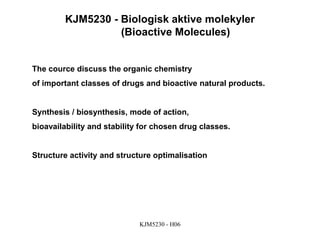 KJM5230 - H06
KJM5230 - Biologisk aktive molekyler
(Bioactive Molecules)
The cource discuss the organic chemistry
of important classes of drugs and bioactive natural products.
Synthesis / biosynthesis, mode of action,
bioavailability and stability for chosen drug classes.
Structure activity and structure optimalisation
 