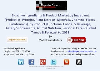 Bioactive Ingredients & Product Market by Ingredient
(Probiotics, Proteins, Plant Extracts, Minerals, Vitamins, Fibers,
Carotenoids), by Product (Functional Foods, & Beverage,
Dietary Supplements, Animal Nutrition, Personal Care) - Global
Trends & Forecast to 2018
By
MarketsandMarkets
© RnRMarketResearch.com ; sales@rnrmarketresearch.com ;
+1 888 391 5441
Published: April 2014
Single User PDF: US$ 4650
Corporate User PDF: US$ 7150
Order this report by calling +1 888 391 5441 or
Send an email to sales@reportsandreports.com
with your contact details and questions if any.
 