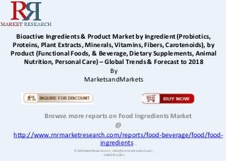 Bioactive Ingredients & Product Market by Ingredient (Probiotics,
Proteins, Plant Extracts, Minerals, Vitamins, Fibers, Carotenoids), by
Product (Functional Foods, & Beverage, Dietary Supplements, Animal
Nutrition, Personal Care) – Global Trends & Forecast to 2018
By
MarketsandMarkets
Browse more reports on Food Ingredients Market
@
http://www.rnrmarketresearch.com/reports/food-beverage/food/food-
ingredients .
© RnRMarketResearch.com ; sales@rnrmarketresearch.com;
+1 888 391 5441
 