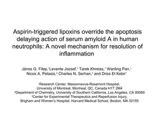 Aspirin-triggered lipoxins override the apoptosis
delaying action of serum amyloid A in human
neutrophils: A novel mechanism for resolution of
inflammation
János G. Filep,1
Levente Jozsef,1
Tarek Khreiss,1
Wanling Pan,1
Nicos A. Petasis,2
Charles N. Serhan,3
and Driss El Kebir1
1
Research Center, Maisonneuve-Rosemont Hospital,
University of Montreal, Montreal, QC, Canada H1T 2M4
2
Department of Chemistry, University of Southern California, Los Angeles, CA 90089
3
Center for Experimental Therapeutics and Reperfusion Injury,
Brigham and Women’s Hospital, Harvard Medical School, Boston, MA 02155
 