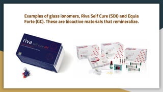 Examples of glass ionomers, Riva Self Cure (SDI) and Equia
Forte (GC). These are bioactive materials that remineralize.
 