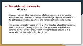 Giomers represent the hybridization of glass ionomer and composite
resin properties: the fluoride release and recharge of glass ionomers and
the esthetics, physical properties, and handling of composite resins.
The giomer concept in based on PRG (Pre-Reacted Glass) technology: a
glass core, surrounded by a glass ionomer phase enclosed within a
polyacid matrix. Studies show dentin remineralization occurs at the
preparation surface adjacent to the giomer.
● Materials that remineralize
Giomers
 