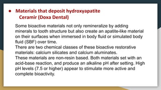 Some bioactive materials not only remineralize by adding
minerals to tooth structure but also create an apatite-like material
on their surfaces when immersed in body fluid or simulated body
fluid (SBF) over time.
There are two chemical classes of these bioactive restorative
materials: calcium silicates and calcium aluminates.
These materials are non-resin based. Both materials set with an
acid-base reaction, and produce an alkaline pH after setting. High
pH levels (7.5 or higher) appear to stimulate more active and
complete bioactivity.
● Materials that deposit hydroxyapatite
Ceramir (Doxa Dental)
 