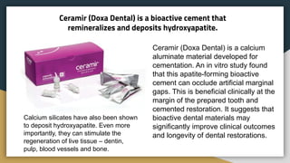 Ceramir (Doxa Dental) is a bioactive cement that
remineralizes and deposits hydroxyapatite.
Ceramir (Doxa Dental) is a calcium
aluminate material developed for
cementation. An in vitro study found
that this apatite-forming bioactive
cement can occlude artificial marginal
gaps. This is beneficial clinically at the
margin of the prepared tooth and
cemented restoration. It suggests that
bioactive dental materials may
significantly improve clinical outcomes
and longevity of dental restorations.
Calcium silicates have also been shown
to deposit hydroxyapatite. Even more
importantly, they can stimulate the
regeneration of live tissue – dentin,
pulp, blood vessels and bone.
 