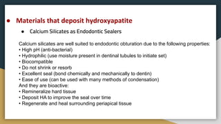 ●
● Materials that deposit hydroxyapatite
Calcium silicates are well suited to endodontic obturation due to the following properties:
• High pH (anti-bacterial)
• Hydrophilic (use moisture present in dentinal tubules to initiate set)
• Biocompatible
• Do not shrink or resorb
• Excellent seal (bond chemically and mechanically to dentin)
• Ease of use (can be used with many methods of condensation)
And they are bioactive:
• Remineralize hard tissue
• Deposit HA to improve the seal over time
• Regenerate and heal surrounding periapical tissue
 