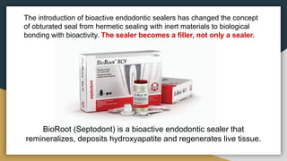 The introduction of bioactive endodontic sealers has changed the concept
of obturated seal from hermetic sealing with inert materials to biological
bonding with bioactivity. The sealer becomes a filler, not only a sealer.
BioRoot (Septodont) is a bioactive endodontic sealer that
remineralizes, deposits hydroxyapatite and regenerates live tissue.
 