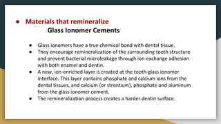● Materials that remineralize
Glass Ionomer Cements
● Glass ionomers have a true chemical bond with dental tissue.
● They encourage remineralization of the surrounding tooth structure
and prevent bacterial microleakage through ion-exchange adhesion
with both enamel and dentin.
● A new, ion-enriched layer is created at the tooth-glass ionomer
interface. This layer contains phosphate and calcium ions from the
dental tissues, and calcium (or strontium), phosphate and aluminum
from the glass ionomer cement.
● The remineralization process creates a harder dentin surface.
 