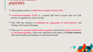 Antithrombotic
peptides
 These peptides reduce or inhibit the formation of blood clots.
 Caseinomacropeptide (CMP) is a peptide split from k-casein when the milk
protein is coagulated by rennin enzyme.
 This CMP has functions of inhibiting the aggregation of blood platelets and
binding of the human fibrinogen.
 There are two reported antithrombotic peptides, derived from human and bovine
k-caseinoglycopeptides, which were identified in the plasma of 5-d-old newborns
after breast-feeding and feeding cow milk based formula.
 